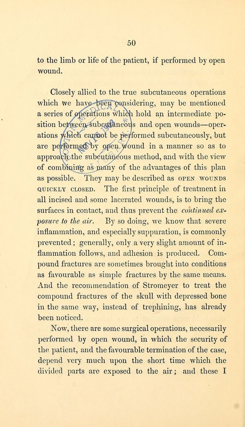 to the limb or life of the patient, if performed by open wound. Closely allied to the true subcutaneous operations which we have beeif considering, may be mentioned a series of operations which hold an intermediate po- sition bejfe^en^ubpjaaneous and open wounds—oper- ations which caji&ot be iWformed subcutaneously, but are peporm^^by o^n^wound in a manner so as to approac^the subcutaneous method, and with the view of combining a^jn-any of the advantages of this plan as possible. They may be described as open wounds quickly closed. The first principle of treatment in all incised and some lacerated wounds, is to bring the surfaces in contact, and thus prevent the continued -ex- posure to the air. By so doing, we know that severe inflammation, and especially suppuration, is commonly prevented ; generally, only a very slight amount of in- flammation follows, and adhesion is produced. Com- pound fractures are sometimes brought into conditions as favourable as simple fractures by the same means. And the recommendation of Stromeyer to treat the compound fractures of the skull with depressed bone in the same way, instead of trephining, has already been noticed. Now, there are some surgical operations, necessarily performed by open wound, in which the security of the patient, and the favourable termination of the case, depend very much upon the short time which the divided parts are exposed to the air; and these I