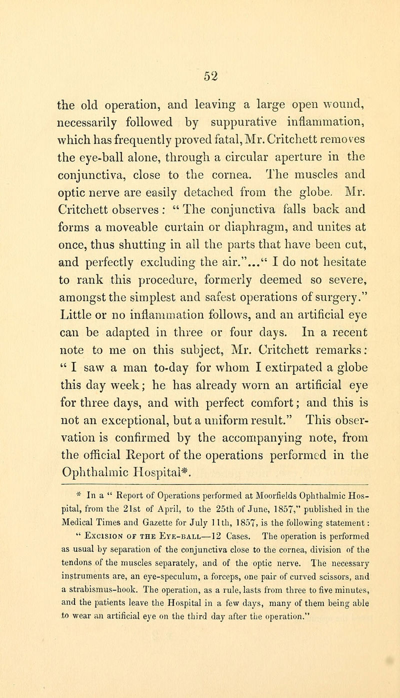 the old operation, and leaving a large open wound, necessarily followed by suppurative inflammation, which has frequently proved fatal,Mr. Critchett removes the eye-ball alone, through a circular aperture in the conjunctiva, close to the cornea. The muscles and optic nerve are easily detached from the globe. Mr. Critchett observes: The conjunctiva falls back and forms a moveable curtain or diaphragm, and unites at once, thus shutting in all the parts that have been cut, and perfectly excluding the air.... I do not hesitate to rank this procedure, formerly deemed so severe, amongst the simplest and safest operations of surgery. Little or no inflammation follows, and an artificial eye can be adapted in three or four days. In a recent note to me on this subject, Mr. Critchett remarks:  I saw a man to-day for whom I extirpated a globe this day week; he has already worn an artificial eye for three days, and with perfect comfort; and this is not an exceptional, but a uniform result. This obser- vation is confirmed by the accompanying note, from the official Report of the operations performed in the Ophthalmic Hospital*. * In a  Report of Operations performed at Moorfields Ophthalmic Hos- pital, from the 21st of April, to the 25th of June, 1857, published in the Medical Times and Gazette for July 1.1th, 1857, is the following statement:  Excision of the Eye-ball—12 Cases. The operation is performed as usual by separation of the conjunctiva close to the cornea, division of the tendons of the muscles separately, and of the optic nerve. The necessary instruments are, an eye-speculum, a forceps, one pair of curved scissors, and a strabismus-hook. The operation, as a rule, lasts from three to five minutes, and the patients leave the Hospital in a few days, many of them being able to wear ah artificial eye on the third day after the operation.