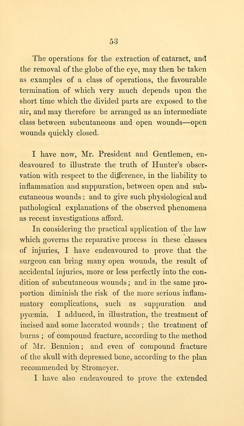 The operations for the extraction of cataract, and the removal of the globe of the eye, may then be taken as examples of a class of operations, the favourable termination of which very much depends upon the short time which the divided parts are exposed to the air, and may therefore be arranged as an. intermediate class between subcutaneous and open wounds—open wounds quickly closed. I have now, Mr. President and Gentlemen, en- deavoured to illustrate the truth of Hunter's obser- vation with respect to the difference, in the liability to inflammation and suppuration, between open and sub- cutaneous wounds ; and to give such physiological and pathological explanations of the observed phenomena as recent investigations afford. In considering the practical application of the law which governs the reparative process in these classes of injuries, I have endeavoured to prove that the surgeon can bring many open wounds, the result of accidental injuries, more or less perfectly into the con- dition of subcutaneous wounds; and in the same pro- portion diminish the risk of the more serious inflam- matory complications, such as suppuration and pycemia. I adduced, in illustration, the treatment of incised and some lacerated wounds ; the treatment of burns ; of compound fracture, according to the method of Mr. Bennion; and even of compound fracture of the skull with depressed bone, according to the plan recommended by Stromeyer. I have also endeavoured to prove the extended