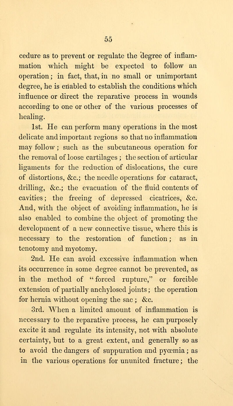 cedure as to prevent or regulate the degree of inflam- mation which might be expected to follow an operation; in fact, that, in no small or unimportant degree, he is enabled to establish the conditions which influence or direct the reparative process in wounds according to one or other of the various processes of healing. 1st. He can perform many operations in the most delicate and important regions so that no inflammation may follow; such as the subcutaneous operation for the removal of loose cartilages ; the section of articular ligaments for the reduction of dislocations, the cure of distortions, &c; the needle operations for cataract, drilling, &c; the evacuation of the fluid contents of cavities; the freeing of depressed cicatrices, &c. And, with the object of avoiding inflammation, he is also enabled to combine the object of promoting the development of a new connective tissue, where this is necessary to the restoration of function; as in tenotomy and myotomy. 2nd. He can avoid excessive inflammation when its occurrence in some degree cannot be prevented, as in the method of  forced rupture, or forcible extension of partially anchylosed joints; the operation for hernia without opening the sac ; &c. 3rd. When a limited amount of inflammation is necessary to the reparative process, he can purposely excite it and regulate its intensity, not with absolute certainty, but to a great extent, and generally so as to avoid the dangers of suppuration and pycemia; as in the various operations for ununited fracture; the