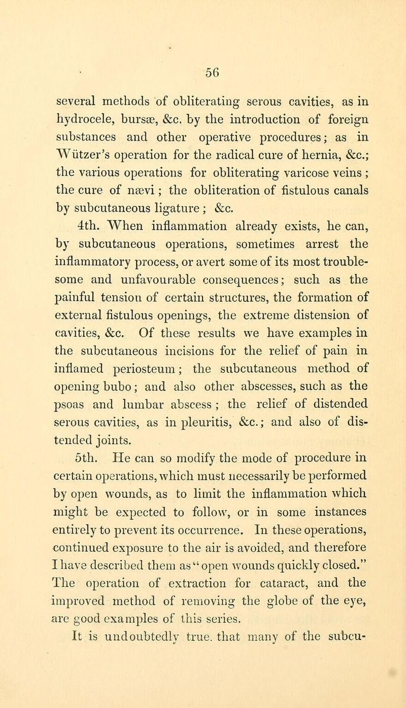 several methods of obliterating serous cavities, as in hydrocele, bursa?, &c. by the introduction of foreign substances and other operative procedures; as in Wiitzer's operation for the radical cure of hernia, &c; the various operations for obliterating varicose veins ; the cure of nsevi; the obliteration of fistulous canals by subcutaneous ligature ; &c. 4th. When inflammation already exists, he can, by subcutaneous operations, sometimes arrest the inflammatory process, or avert some of its most trouble- some and unfavourable consequences; such as the painful tension of certain structures, the formation of external fistulous openings, the extreme distension of cavities, &c. Of these results we have examples in the subcutaneous incisions for the relief of pain in inflamed periosteum; the subcutaneous method of opening bubo; and also other abscesses, such as the psoas and lumbar abscess ; the relief of distended serous cavities, as in pleuritis, &c.; and also of dis- tended joints. 5th. He can so modify the mode of procedure in certain operations, which must necessarily be performed by open wounds, as to limit the inflammation which might be expected to follow, or in some instances entirely to prevent its occurrence. In these operations, continued exposure to the air is avoided, and therefore I have described them as open wounds quickly closed. The operation of extraction for cataract, and the improved method of removing the globe of the eye, are good examples of this series. It is undoubtedly true, that many of the subcu-
