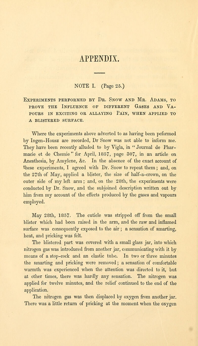 APPENDIX. NOTE I. (Page 25.) Experiments performed by Dr. Snow and Mr. Adams, to prove the Influence of different Gases and Va- pours in exciting or allaying Pain, when applied to a blistered surface. Where the experiments above adverted to as having been peformed by Ingen-Housz are recorded, Dr Snow was not able to inform me. They have been recently alluded to by Vigla, in  Journal de Phar- macie et de Chemiefor April, 1857, page 307, in an article on Anesthesia, by Amylene, &c. In the absence of the exact account of these experiments, I agreed with Dr. Snow to repeat them; and, on the 27th of May, applied a blister, the size of half-a-crown, on the outer side of my left arm; and, on the 28th, the experiments were conducted by Dr. Snow, and the subjoined description written out by him from my account of the effects produced by the gases and vapours employed. May 28th, 1857. The cuticle was stripped off from the small blister which had been raised in the arm, and the raw and inflamed surface was consequently exposed to the air ; a sensation of smarting, heat, and pricking was felt. The blistered part was covered with a small glass jar, into which nitrogen gas was introduced from another jar, communicating with it by means of a stop-cock and an elastic tube. In two or three minutes the smarting and pricking were removed; a sensation of comfortable warmth was experienced when the attention was directed to it, but at other times, there was hardly any sensation. The nitrogen was applied for twelve minutes, and the relief continued to the end of the application. The nitrogen gas was then displaced by oxygen from another jar. There was a little return of pricking at the moment when the oxygen