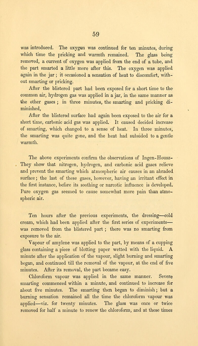 was introduced. The oxygen was continued for ten minutes, during which time the pricking and warmth remained. The glass being removed, a current of oxygen was applied from the end of a tube, and the part smarted a little more after this. The oxygen was applied again in the jar ; it occasioned a sensation of heat to discomfort, with- out smarting or pricking. After the blistered part had been exposed for a short time to the common air, hydrogen gas was applied in a jar, in the same manner as- the other gases ; in three minutes, the smarting and pricking di- minished, After the blistered surface had again been exposed to the air for a, short time, carbonic acid gas was applied. It caused decided increase of smarting, which changed to a sense of heat. In three minutes, the smarting was quite gone, and the heat had subsided to a gentle warmth. The above experiments confirm the observations of Ingen-Housz- They show that nitrogen, hydrogen, and carbonic acid gases relieve and prevent the smarting which atmospheric air causes in an abraded surface; the last of these gases, however, having an irritant effect in the first instance, before its soothing or narcotic influence is developed. Pure oxygen gas seemed to cause somewhat more pain than atmo- spheric air. Ten hours after the previous experiments, the dressing—cold cream, which had been applied after the first series of experiments— was removed from the blistered part ; there was no smarting from exposure to the air. Vapour of amylene was applied to the part, by means of a cupping glass containing a piece of blotting paper wetted with the liquid. A minute after the application of the vapour, slight burning and smarting began, and continued till the removal of the vapour, at the end of five minutes. After its removal, the part became easy. Chloroform vapour was applied in the same manner. Severe smarting commenced within a minute, and continued to increase for about five minutes. The smarting then began to diminish; but a burning sensation remained all the time the chloroform vapour was applied—viz. for twenty minutes. The glass was once or twice removed for half a minute to renew the chloroform, and at these times