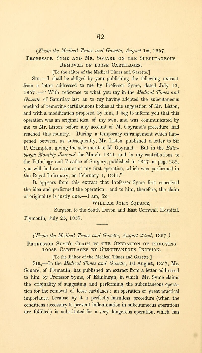 {From the Medical Times and Gazette, August 1st, 1857. Professor Syme and Mb. Square on the Subcutaneous Removal op loose Cartilages. [To the editor of the Medical Times and Gazette.] Sir,—I shall be obliged by your publishing the following extract from a letter addressed to me by Professor Syme, dated July 13, 1857 :— With reference to what you say in the Medical Times and Gazette of Saturday last as to my having adopted the subcutaneous method of removing cartilaginous bodies at the suggestion of Mr. Liston, and with a modification proposed by him, I beg to inform you that this operation was an original idea of my own, and was communicated by me to Mr. Liston, before any account of M. Goyrand's procedure had reached this country. During a temporary estrangement which hap- pened between us subsequently, Mr. Liston published a letter to Sir P. Crampton, giving the sole merit to M. Goyrand. But in the Edin- burgh Monthly Journal for March, 1841, and in my contributions to the Pathology and Practice of Surgery, published in 1847, at page 282, you will find an account of my first operation, which was performed in the Royal Infirmary, on February 1, 1841. It appears from this extract that Professor Syme first conceived the idea and performed the operation; and to him, therefore, the claim of originality is justly due.—I am, &c, William John Square, Surgeon to the South Devon and East Cornwall Hospital. Plymouth, July 25, 1857. (From the Medical Times and Gazette, August 22nd, 1857 J Professor Syme's Claim to the Operation op removing loose Cartilages by Subcutaneous Incision. [To the Editor of the Medical Times and Gazette.] Sir,—In the Medical Times and Gazette, 1st August, 1857, Mr. Square, of Plymouth, has published an extract from a letter addressed to him by Professor Syme, of Edinburgh, in which Mr. Syme claims the originality of suggesting and performing the subcutaneous opera- tion for the removal of loose cartilages ; an operation of great practical importance, because by it a perfectly harmless procedure (when the conditions necessary to prevent inflammation in subcutaneous operations are fulfilled) is substituted for a very dangerous operation, which has