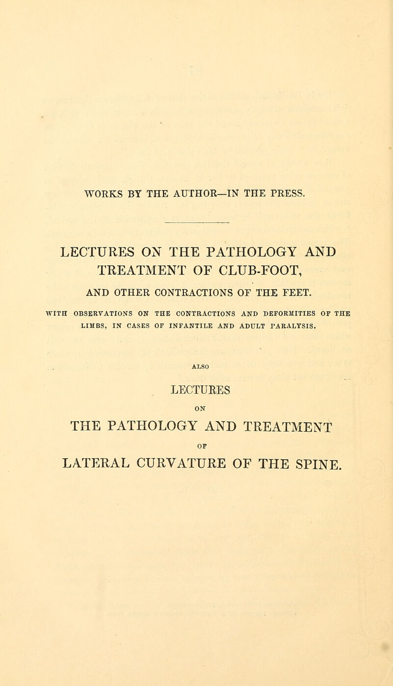 WORKS BY THE AUTHOR—IN THE PRESS. LECTURES ON THE PATHOLOGY AND TREATMENT OF CLUB-FOOT, AND OTHER CONTRACTIONS OF THE FEET. WITH OBSERVATIONS ON THE CONTRACTIONS AND DEFORMITIES OF THE LIMBS, IN CASES OF INFANTILE AND ADULT PARALYSIS. LECTURES ON THE PATHOLOGY AND TREATMENT OF LATERAL CURVATURE OF THE SPINE.