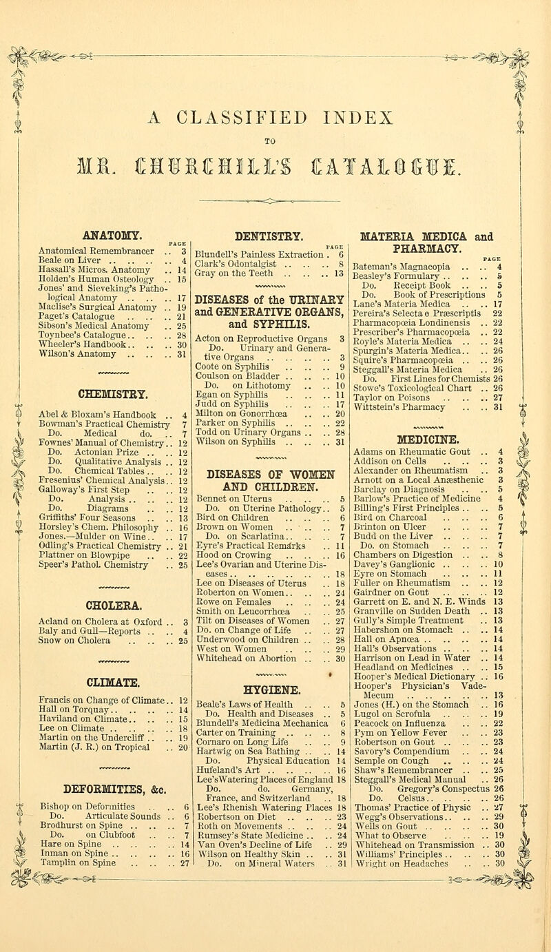 A CLASSIFIED INDEX Ml. HI1H1I11 (EATAlfiME. ANATOMY. PAGE Anatomical Remembrancer .. 3 Beale on Liver 4 Hassall's Micros. Anatomy .. 14 Holden's Human Osteology .. 15 Jones' and Sieveking's Patho- logical Anatomy 17 Maclise's Surgical Anatomy .. 19 Paget's Catalogue 21 Sibson's Medical Anatomy .. 25 Toynbee's Catalogue 28 Wheeler's Handbook 30 Wilson's Anatomy 31 CHEMISTRY. Abel & Bloxam's Handbook .. 4 Bowman's Practical Chemistry 7 Do. Medical do. ..7 Fownes' Manual of Chemistry.. 12 Do. Actonian Prize .. ..12 Do. Qualitative Analysis .. 12 Do. Chemical Tables.. ..12 Fresenius' Chemical Analysis.. 12 Galloway's First Step .. ..12 Do. Analysis 12 Do. Diagrams .. .. 12 Griffiths' Four Seasons .. .. 13 Horsley's Chem. Philosophy .. 16 Jones.—Mulder on Wine.. .. 17 Odling's Practical Chemistry ..21 Plattner on Blowpipe .. .. 22 Speer's PathoL Chemistry .. 25 CHOLERA. Acland on Cholera at Oxford .. 3 Baly and Gull—Reports .. .. 4 Snow on Cholera 25 CLIMATE. Francis on Change of Climate.. 12 Hall on Torquay 14 Haviland on Climate 15 Lee on Climate 18 Martin on the Undercliff .. .. 19 Martin (J. R.) on Tropical .. 20 DEFORMITIES, &c. Bishop on Deformities .. .. 6 Do. Articulate Sounds .. 6 Brodhurst on Spine 7 Do. on Clubfoot .. .. 7 Hare on Spine 14 Inman on Spine 16 Tamplin on Spine 27 DENTISTRY. PAGE Blundell's Painless Extraction . 6 Clark's Odontalgist 8 Gray on the Teeth 13 DISEASES of the URINARY and GENERATIVE ORGANS, and SYPHILIS. Acton on Reproductive Organs 3 Do. Urinary and Genera- tive Organs 3 Coote on Syphilis 9 Coulson on Bladder 10 Do. on Lithotomy .. ..10 Egan on Syphilis 11 Judd on Syphilis 17 Milton on Gonorrhoea .. .. 20 Parker on Syphilis 22 Todd on Urinary Organs .. .. 28 Wilson on Syphilis 31 DISEASES OF WOMEN AND CHILDREN. Bennet on Uterus 5 Do. on Uterine Pathology.. 5 Bird on Children 6 Brown on Women .... .. 7 Do. on Scarlatina 7 Eyre's Practical Remarks .. 11 Hood on Crowing 16 Lee's Ovarian and Uterine Dis- eases 18 Lee on Diseases of Uterus .. 18 Roberton on Women 24 Rowe on Females 24 Smith on Leucorrhosa .. .. 25 Tilt on Diseases of Women .. 27 Do. on Change of Life .. .. 27 Underwood on Children .. .. 28 West on Women 29 Whitehead on Abortion .. .. 30 HYGIENE. Beale's Laws of Health .. .. 5 Do. Health and Diseases .. 5 Blundell's Medicina Mechanica 6 Carter on Training 8 Comaro on Long Life .. .. 9 Hartwig on Sea Bathing .. .. 14 Do. Physical Education 14 Hufeland's Art 16 Lee'sWatering Places of England 18 Do. do. Germany, France, and Switzerland .. 18 Lee's Rhenish Watering Places 18 Robertson on Diet 23 Roth on Movements 24 Rumsey's State Medicine .. .. 24 Van Oven's Decline of Life .. 29 Wilson on Healthy Skin .. ..31 Do. on Mineral Waters .. 31 MATERIA MEDICA and PHARMACY. PAGE Bateman's Magnacopia .. .. 4 Beasley's Formulary 5 Do. Receipt Book .. .. 5 Do. Book of Prescriptions 5 Lane's Materia Medica .. .. 17 Pereira's Selecta e Prascriptis 22 Pharmacopoeia Londinensis .. 22 Prescriber's Pharmacopoeia .. 22 Royle's Materia Medica .. .. 24 Spurgin's Materia Medica.. .. 26 Squire's Pharmacopoeia .. .. 26 Steggall's Materia Medica .. 26 Do. First Lines for Chemists 26 Stowe's Toxicological Chart .. 26 Taylor on Poisons 27 Wittstein's Pharmacy .. ..31 MEDICINE. Adams on Rheumatic Gout .. 4 Addison on Cells 3 Alexander on Rheumatism .. 3 Arnott on a Local Ansesthenic 3 Barclay on Diagnosis .. .. 5 Barlow's Practice of Medicine 4 Billing's First Principles .. .. 5 Bird on Charcoal 6 Brinton on Ulcer 7 Budd on the Liver 7 Do. on Stomach 7 Chambers on Digestion .. .. 8 Davey's Ganglionic 10 Eyre on Stomach 11 Fuller on Rheumatism .. .. 12 Gairdner on Gout 12 Garrett on E. and N. E. Winds 13 Granville on Sudden Death .. 13 Gully's Simple Treatment .. 13 Habershon on Stomach .. ..14 Hall on Apncea 14 Hall's Observations 14 Harrison on Lead in Water .. Headland on Medicines Hooper's Medical Dictionary .. Hooper's Physician's Vade- Mecum Jones (H.) on the Stomach Lugol on Scrofula Peacock on Influenza Pym on Yellow Fever Robertson on Gout .. Savory's Compendium Semple on Cough Shaw's Remembrancer Steggall's Medical Manual Do. Gregory's Conspectus 26 Do. Celsus 26 Thomas' Practice of Physic .. 27 Wegg's Observations 29 WeUs on Gout 30 What to Observe 19 Whitehead on Transmission .. 30 Williams' Principles 30 Wright on Headaches .. .. 30 -3^-^#>i