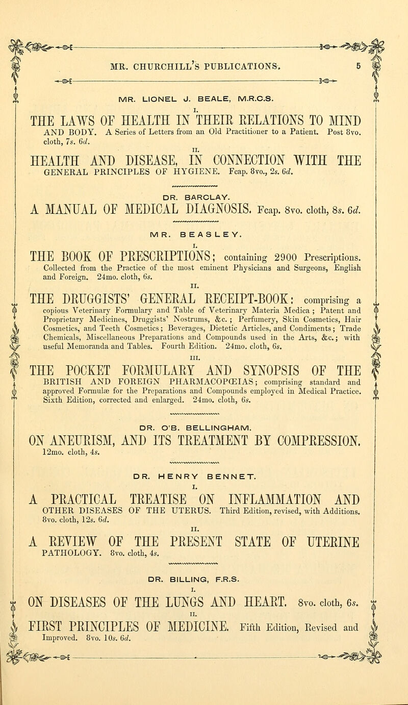 \%W€r~&i — iv^m^; mr. churchill's publications. 5 —©* — 3c » MR. LIONEL J. BEALE, M.R.C.S. THE LAWS OF HEALTH IN THEIR RELATIONS TO MIND AND BODY. A Series of Letters from an Old Practitioner to a Patient. Post 8vo. cloth, 7s. 6d. HEALTH AND DISEASE, IN CONNECTION WITH THE GENERAL PRINCIPLES OF HYGIENE. Fcap. 8vo., 2s. 6d. W DR. BARCLAY. A MANUAL OE MEDICAL DIAGNOSIS. Fcap. 8vo. cloth, 8,. 6d. MR. BEASLEY. THE BOOK OF PRESCRIPTIONS; containing 2900 Prescriptions. Collected from the Practice of the most eminent Physicians and Surgeons, English and Foreign. 24mo. cloth, 6s. II. THE DRUGGISTS' GENERAL RECEIPT-BOOK: comprising a copious Veterinary Formulary and Table of Veterinary Materia Medica ; Patent and Proprietary Medicines, Druggists1 Nostrums, &c. ; Perfumery, Skin Cosmetics, Hair Cosmetics, and Teeth Cosmetics; Beverages, Dietetic Articles, and Condiments; Trade Chemicals, Miscellaneous Preparations and Compounds used in the Arts, &c.; with useful Memoranda and Tables. Fourth Edition. 24mo. cloth, 6s. in. THE POCKET FORMULARY AND SYNOPSIS OF THE BRITISH AND FOREIGN PHARMACOPEIAS; comprising standard and approved Formulae for the Preparations and Compounds employed in Medical Practice. Sixth Edition, corrected and enlarged. 24mo. cloth, 6s. DR. O'B. BELLINGHAM. ON ANEURISM, AND ITS TREATMENT BY COMPRESSION. 12mo. cloth, 4s. DR. HENRY BENNET. A PRACTICAL TREATISE ON INFLAMMATION AND OTHER DISEASES OF THE UTERUS. Third Edition, revised, with Additions. 8vo. cloth, 12s. 6d. A REYIEW OF THE PRESENT STATE OF UTERINE PATHOLOGY. 8vo. cloth, 4s. DR. BILLING, F.R.S. I. ON DISEASES OF THE LUNGS AND HEART. 8vo. cloth, 6s. f ii. FIRST PRINCIPLES OF MEDICINE. Fifth Edition, Revised and Improved. 8vo. 10s. 6d. Urn****** ■ ■ - ^*^m>-,