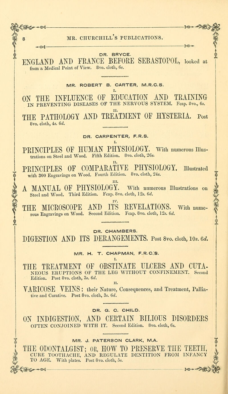 _^©»£— — 3«&— DR BRYCE ENGLAND AND FRANCE BEFORE SEBASTOPOL, looked at from a Medical Point of View. 8vo. cloth, 6s. MR. ROBERT B. CARTER, M.R.C.S. I. ON THE INFLUENCE OF EDUCATION AND TRAINING IN PREVENTING DISEASES OF THE NERVOUS SYSTEM. Fcap. 8vo., 6s. THE PATHOLOGY AND TREATMENT OF HYSTERIA. Post 8vo. cloth, 4s. 6d. DR. CARPENTER, F.R.S. I. PRINCIPLES OF HUMAN PHYSIOLOGY. With numerous illus- trations on Steel and Wood. Fifth Edition. 8vo. cloth, 26s. PRINCIPLES OF COMPARATIVE PHYSIOLOGY, illustrated with 300 Engravings on Wood. Fourth Edition. 8vo. cloth, 24s. in. A MANUAL OF PHYSIOLOGY. With numerous Illustrations on Steel and Wood. Third Edition. Fcap. 8vo. cloth, 12s. 6d. IV. THE MICROSCOPE AND ITS REYELATIONS. With nume- rous Engravings on Wood. Second Edition. Fcap. 8vo. cloth, 12s. 6d. DR. CHAMBERS. DIGESTION AND ITS DERANGEMENTS. Post 8vo. doth, ios. Gd. MR. H. T. CHAPMAN, F.R.C.S. I. THE TREATMENT OF OBSTINATE ULCERS AND CUTA- NEOUS ERUPTIONS OF THE LEG WITHOUT CONFINEMENT. Second Edition. Post 8vo. cloth, 3s. 6d. ii. YARICOSE YEINS : their Nature, Consequences, and Treatment, Pallia- tive and Curative. Post 8vo. cloth, 3s. 6d. DR. G. C. CHILD. ON INDIGESTION, AND CERTAIN BILIOUS DISORDERS OFTEN CONJOINED WITH IT. Second Edition. 8vo. cloth, 6s. MR. J. PATERSON CLARK, M.A. THE 0D0NTALGIST; OR, HOW TO PRESERVE THE TEETH, \ CURE TOOTHACHE, AND REGULATE DENTITION FROM INFANCY TO AGE. With plates. Post 8vo. cloth, 5s.