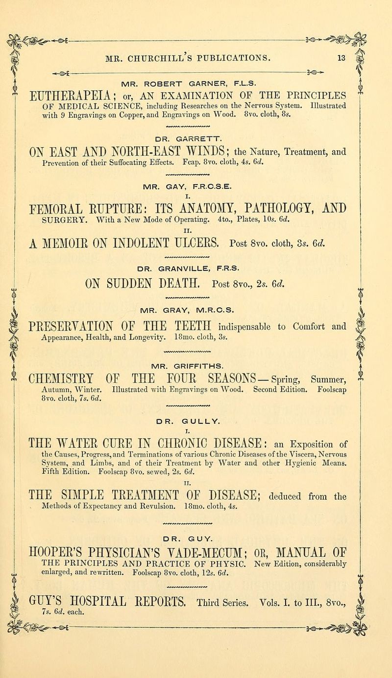 MR. CHURCHILL S PUBLICATIONS. 13 *-s>£- — 3-®-* MR. ROBERT GARNER, F.L.S. EUTHERAPEIA; or, an examination of the peinciples OF MEDICAL SCIENCE, including Researches on the Nervous System. Illustrated with 9 Engravings on Copper, and Engravings on Wood. 8vo. cloth, 8s. DR. GARRETT. ON EAST AND NORTH-EAST WINDS; the Nature, Treatment, and Prevention of their Suffocating Effects. Fcap. 8vo. cloth, 4s. 6d. MR. GAY, F.R.C.S.E. EEMORAL RUPTURE: ITS ANATOMY, PATHOLOGY, AND SURGERY. With a New Mode of Operating. 4to., Plates, 10s. 6d. II. A MEMOIR ON INDOLENT ULCERS. Post 8vo. cloth, 3.. %d. DR. GRANVILLE, F.R.S. ON SUDDEN DEATH. Post 8vo., 2s. 6dL MR. GRAY, M.R.C.S. A PRESERVATION OF THE TEETH indispensable to Comfort and f Appearance, Health, and Longevity. 18mo. cloth, 3s. Jjk MR. GRIFFITHS. CHEMISTRY OF THE FOUR SEASONS-Spring, Summer, * Autumn, Winter. Illustrated with Engravings on Wood. Second Edition. Foolscap 8vo. cloth, 7s. 6c?. DR. GULLY. I. THE WATER CURE IN CHRONIC DISEASE: an Exposition of the Causes, Progress, and Terminations of various Chronic Diseases of the Viscera, Nervous System, and Limbs, and of their Treatment by Water and other Hygienic Means. Fifth Edition. Foolscap 8vo. sewed, 2s. 6d. n. THE SIMPLE TREATMENT OF DISEASE; deduced from the Methods of Expectancy and Revulsion. 18mo. cloth, 4s. DR. GUY. HOOPER'S PHYSICIAN'S YADE-MECUM; 0E, MANUAL OF THE PRINCIPLES AND PRACTICE OF PHYSIC. New Edition, considerably enlarged, and rewritten. Foolscap 8vo. cloth, 12s. 6d. GUY'S HOSPITAL REPORTS. Third Series. Vols. I. to III., 8vo., 7s. 6d. each. —S>i—■ ■ — ye—