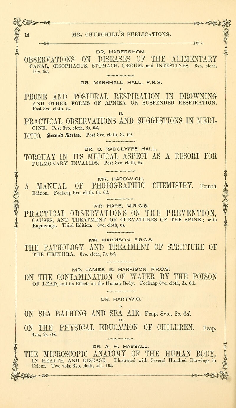 — *©-^^ mr. churchill's publications. -*©- DR. HABERSHON. OBSERVATIONS ON DISEASES OF THE ALIMENTARY CANAL, (ESOPHAGUS, STOMACH, C^CUM, and INTESTINES. 8vo. cloth, 10s. 6d. DR. MARSHALL HALL, F.R.S. I. PRONE AND POSTURAL RESPIRATION IN DROWNING AND OTHER FORMS OF APNCEA OR SUSPENDED RESPIRATION. Post 8vo. cloth. 5s. PRACTICAL OBSERVATIONS AND SUGGESTIONS IN MEDI- CINE. Post 8vo. cloth, 8s. 6d. DITTO. £«on& SnfeS. Post 8vo. cloth, 8s. 6d. DR. C. RADCLYFFE HALL. TORQUAY IN ITS MEDICAL ASPECT AS A RESORT POR PULMONARY INVALIDS. Post 8vo. cloth, 5s. MR. HARDWICH. A MANUAL OF PHOTOGRAPHIC CHEMISTRY. Fourth Edition. Foolscap 8vo. cloth, 6s. 6d. MR. HARE, M.R.C.S. PRACTICAL OBSERVATIONS ON THE PREVENTION, CAUSES, AND TREATMENT OF CURVATURES OF THE SPINE ; with 1 Engravings. Third Edition. 8vo. cloth, 6s. MR. HARRISON, F.R.C.S. THE PATHOLOGY AND TREATMENT OF STRICTURE OF THE URETHRA. 8vo. cloth, 7s. 6d. MR. JAMES B. HARRISON, F.R.C.S. ON THE CONTAMINATION OF WATER BY THE POISON OF LEAD, and its Effects on the Human Body. Foolscap 8vo. cloth, 3s. 6d. DR. HARTWIQ. I. ON SEA BATHING AND SEA AIR. Fcap. 8vo„ 2.. 6d. ii. ON THE PHYSICAL EDUCATION OF CHILDREN. Fcap. 8vo., 2s. 6d. DR A H HASSALL THE MICROSCOPIC ANATOMY OF THE HUMAN BODY, IN HEALTH AND DISEASE. Illustrated with Several Hundred Drawings in Colour. Two vols. 8vo. cloth, £1. 10s. >f— *s-