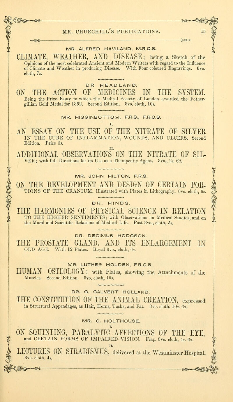 *■&£ 3<a— mr. churchill's publications. MR. ALFRED HAVILAND, M.R.O.S. CLIMATE, WEATHER, AND DISEASE; being a Sketch of the Opinions of the most celebrated Ancient and Modern Writers with regard to the Influence of Climate and Weather in producing Disease. With Four coloured Engravings. 8vo. cloth, 7s. ON THE ACTION OF MEDICINES IN THE SYSTEM. Being the Prize Essay to which the Medical Society of London awarded the Fother- gillian Gold Medal for 1852. Second Edition. 8vo. cloth, 10s. MR. HIGGINBOTTOM, F.R.S., F.R.C.S. AN ESSAY ON THE USE OF THE NITRATE OF SILVER IN THE CURE OF INFLAMMATION, WOUNDS, AND ULCERS. Second Edition. Price 5s. ADDITIONAL OBSERVATIONS ON THE NITRATE OF SIL- VER; with full Directions for its Use as a Therapeutic Agent. 8vo., 2s. 6d. MR. JOHN HILTON, F.R.S. ON THE DEVELOPMENT AND DESIGN OF CERTAIN P0R- TIONS OF THE CRANIUM. Illustrated with Plates in Lithography. 8vo. cloth, 6s. DR. HINDS. THE HARMONIES OF PHYSICAL SCIENCE IN RELATION TO THE HIGHER SENTIMENTS; with Observations on Medical Studies, and on $ the Moral and Scientific Relations of Medical Life. Post 8vo., cloth, 5s. DR. DECIMUS HODGSON. THE PROSTATE GLAND, AND ITS ENLARGEMENT IN OLD AGE. With 12 Plates. Royal 8vo., cloth, 6s. MR. LUTHER HOLDEN, F R.C.S. HUMAN OSTEOLOGY : with Plates, showing the Attachments of the Muscles. Second Edition. 8vo. cloth, 16s. DR. G. CALVERT HOLLAND. THE CONSTITUTION OF THE ANIMAL CREATION, expressed in Structural Appendages, as Hair, Horns, Tusks, and Fat. 8vo. cloth, 10s. 6d. MR. C. HOLTHOUSE. ON SQUINTING, PARALYTIC' AFFECTIONS OF THE EYE, and CERTAIN FORMS OF IMPAIRED VISION. Fcap. 8vo. cloth, 4s. 6d. LECTURES ON STRABISMES^'delivered at the Westminster Hospital. 8vo. cloth, 4s. -©*-