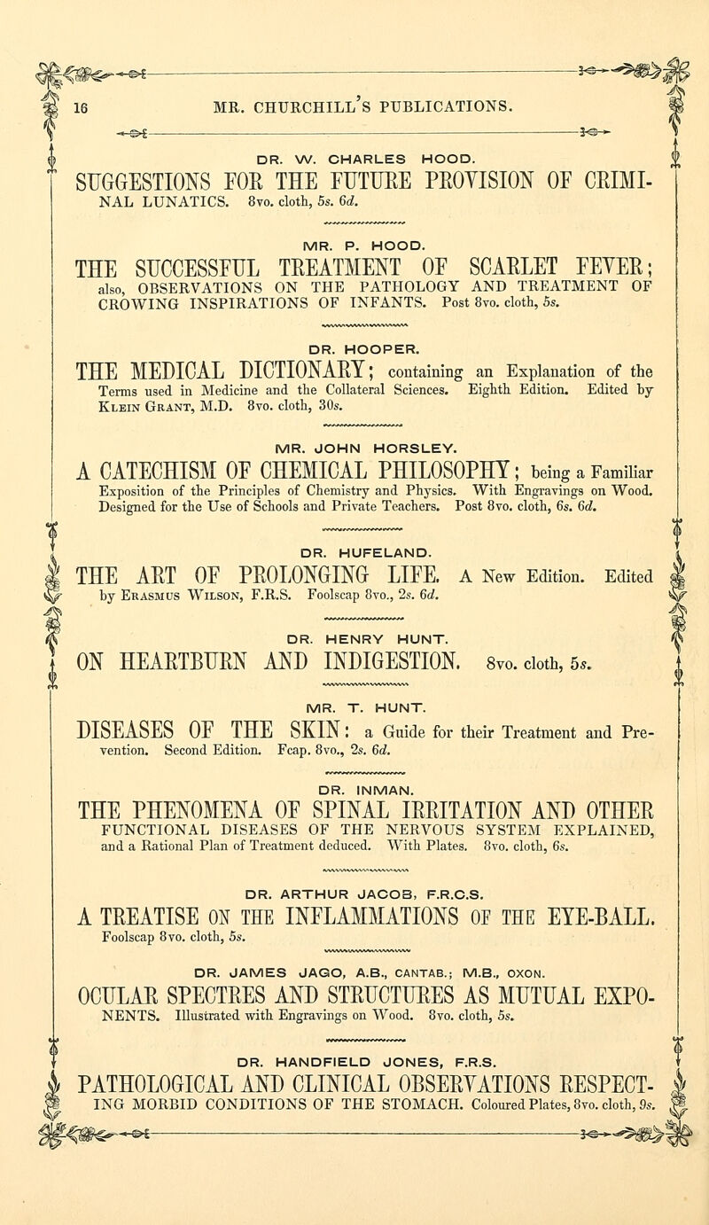% -©*— *«-—^^ DR. W. CHARLES HOOD. SUGGESTIONS FOR THE FUTURE PROVISION OF CRIMI- NAL LUNATICS. 8vo. cloth, 5s. 6d. MR. P. HOOD. THE SUCCESSFUL TREATMENT OF SCARLET FEYER; also, OBSERVATIONS ON THE PATHOLOGY AND TREATMENT OF CROWING INSPIRATIONS OF INFANTS. Post 8vo. cloth, 5s. DR. HOOPER. THE MEDICAL DICTIONARY; containing an Explanation of the Terms used in Medicine and the Collateral Sciences. Eighth Edition. Edited by Klein Grant, M.D. 8vo. cloth, 30s. MR. JOHN HORSLEY. A CATECHISM OF CHEMICAL PHILOSOPHY; being a Familiar Exposition of the Principles of Chemistry and Physics. With Engravings on Wood. Designed for the Use of Schools and Private Teachers. Post 8vo. cloth, 6s. 6d. DR. HUFELAND. THE ART OF PROLONGING LIFE. A New Edition. Edited by Erasmus Wilson, F.R.S. Foolscap 8vo., 2s. 6d. DR. HENRY HUNT. ON HEARTBURN AND INDIGESTION. 8vo. cloth, 5.. MR. T. HUNT. DISEASES OF THE SKIN: a Guide for their Treatment and Pre- vention. Second Edition. Fcap. 8vo., 2s. 6d. DR. INMAN. THE PHENOMENA OF SPINAL IRRITATION AND OTHER FUNCTIONAL DISEASES OF THE NERVOUS SYSTEM EXPLAINED, and a Rational Plan of Treatment deduced. With Plates. 8vo. cloth, 6s. DR. ARTHUR JACOB, F.R.C.S. A TREATISE ON THE INFLAMMATIONS OF THE EYE-BALL. Foolscap 8vo. cloth, 5s. DR. JAMES JAGO, A.B., CANTAB.; M.B., OXON. OCULAR SPECTRES AND STRUCTURES AS MUTUAL EXPO- NENTS. Illustrated with Engravings on Wood. 8vo. cloth, 5s. DR. HANDFIELD JONES, F.R.S. PATHOLOGICAL AND CLINICAL OBSERYATIONS RESPECT- ING MORBID CONDITIONS OF THE STOMACH. Coloured Plates, 8vo. cloth, 9s.