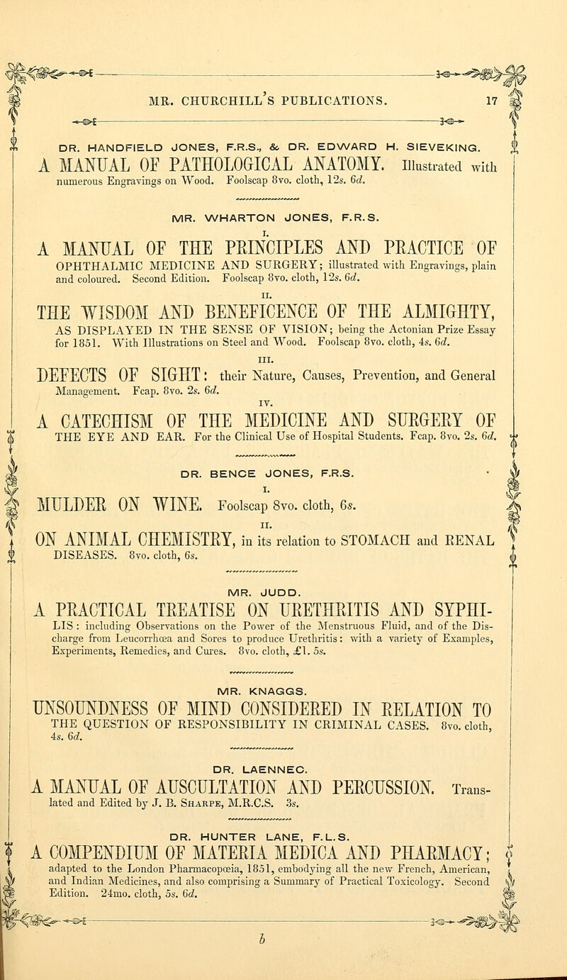 -*-©4 — 3«s-~ V DR. HANDFIELD JONES, F.R.S., 8c DR. EDWARD H. SIEVEKING. A MANUAL OF PATHOLOGICAL ANATOMY, illustrated with numerous Engravings on Wood. Foolscap 8vo. cloth, 12s. 6d. MR. WHARTON JONES, F.R.S. A MANUAL OF THE PRINCIPLES AND PRACTICE OE OPHTHALMIC MEDICINE AND SURGERY; illustrated with Engravings, plain and coloured. Second Edition. Foolscap 8vo. cloth, 12s. 6a!. THE WISDOM AND BENEFICENCE OE THE ALMIGHTY, AS DISPLAYED IN THE SENSE OF VISION; being the Actonian Prize Essay for 1851. With Illustrations on Steel and Wood. Foolscap 8vo. cloth, 4s. 6d. in. DEFECTS OF SIGHT: their Nature, Causes, Prevention, and General Management. Fcap. 8vo. 2s. 6d. IV. A CATECHISM OF THE MEDICINE AND SURGERY OF 1 THE EYE AND EAR. For the Clinical Use of Hospital Students. Fcap. 8vo. 2s. 6d. q| DR. BENCE JONES, F.R.S. g MULDER ON WINE. Foolscap 8vo. cloth, 6s. (N ii. ON ANIMAL CHEMISTRY, in its relation to STOMACH and EENAL DISEASES. 8vo. cloth, 6s. MR. JUDD. A PRACTICAL TREATISE ON URETHRITIS AND SYPHI- LIS : including Observations on the Power of the Menstruous Fluid, and of the Dis- charge from Leucorrhcea and Sores to produce Urethritis: with a variety of Examples, Experiments, Remedies, and Cures. 8vo. cloth, £\. 5s. MR. KNAGGS. UNSOUNDNESS OF MIND CONSIDERED IN RELATION TO THE QUESTION OF RESPONSIBILITY IN CRIMINAL CASES. 8vo. cloth, 4s. 6d. DR. LAENNEC. A MANUAL OF AUSCULTATION AND PERCUSSION. Trans- lated and Edited by J. B. Sharpe, M.R.C.S. 3s. DR. HUNTER LANE, F.L.S. A COMPENDIUM OF MATERIA MEDICA AND PHARMACY; jf adapted to the London Pharmacopoeia, 1851, embodying all the new French, American, ! and Indian Medicines, and also comprising a Summary of Practical Toxicology. Second vj Edition. 24mo. cloth, 5s. 6d. W : j5