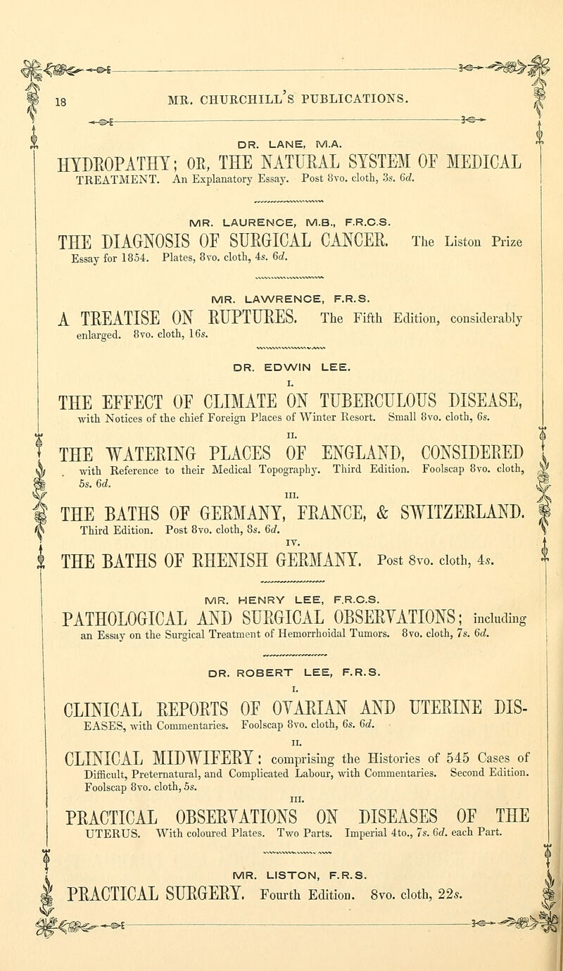 j|<C#^~<^— —^~ 1 is mr. churchill's publications. -«-©*- — 3^* DR. LANE, M.A. HYDROPATHY; OE, THE NATURAL SYSTEM OF MEDICAL TREATMENT. An Explanatory Essay. Post 8vo. cloth, 3s. 6d. MR. LAURENCE, M.B., F.R.C.S. THE DIAGNOSIS OF SURGICAL CANCER. The Listou Prize Essay for 1854. Plates, 8vo. cloth, 4s. 6c?. MR. LAWRENCE, F.R.S. A TREATISE ON RUPTURES. The Fifth Edition, considerably enlarged. 8vo. cloth, 16s. DR. EDWIN LEE. I. THE EFFECT OF CLIMATE ON TUBERCULOUS DISEASE, with Notices of the chief Foreign Places of Winter Resort. Small 8vo. cloth, 6s. THE WATERING PLACES OF ENGLAND, CONSIDERED with Reference to their Medical Topography. Third Edition. Foolscap 8vo. cloth, 5s. 6d. in. THE BATHS OF GERMANY, FRANCE, & SWITZERLAND. Third Edition. Post 8vo. cloth, 8s. Gd. IV. THE BATHS OF RHENISH GERMANY. Post 8vo. cloth, 4,. MR. HENRY LEE, F.R.C.S. PATHOLOGICAL AND SURGICAL OBSERVATIONS; including an Essay on the Surgical Treatment of Hemorrhoidal Tumors. 8vo. cloth, 7s. 6d. DR. ROBERT LEE, F.R.S. I. CLINICAL REPORTS OF OVARIAN AND UTERINE DIS- EASES, with Commentaries. Foolscap 8vo. cloth, 6s. 6d. ii. CLINICAL MIDWIFERY : comprising the Histories of 545 Cases of Difficult, Preternatural, and Complicated Labour, with Commentaries. Second Edition. Foolscap 8vo. cloth, 5s. in. PRACTICAL OBSERVATIONS ON DISEASES OF THE UTERUS. With coloured Plates. Two Parts. Imperial 4to., 7s. 6d. each Part. MR. LISTON, F.R.S. PRACTICAL SURGERY. Fourth Edition. 8vo. cloth, 22s. ^H