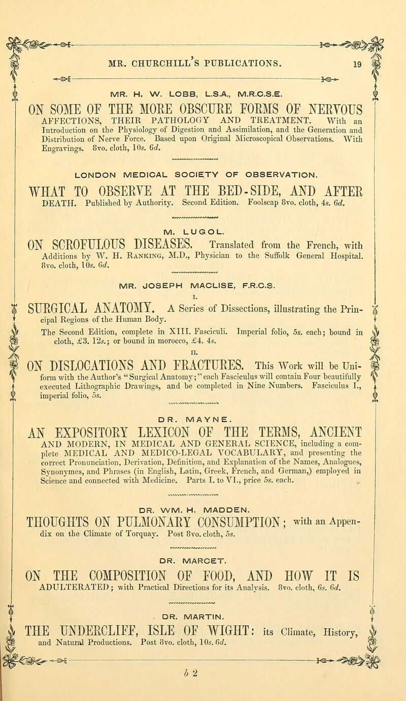 -*©— MR. CHURCHILL S PUBLICATIONS. 19 MR. H. W. LOBB, L.S.A., M.R.C.S.E. ON SOME OF THE MORE OBSCURE FORMS OF NERYOUS AFFECTIONS, THEIR PATHOLOGY AND TREATMENT. With an Introduction on the Physiology of Digestion and Assimilation, and the Generation and Distribution of Nerve Force. Based upon Original Microscopical Observations. With Engravings. 8vo. cloth, 10s. 6d. LONDON MEDICAL SOCIETY OF OBSERVATION. WHAT TO OBSERVE AT THE BED-SIDE, AND AFTER DEATH. Published by Authority. Second Edition. Foolscap 8vo. cloth, 4s. 6d. M. LUGOL ON SCROFULOUS DISEASES. Translated from the French, with Additions by W. H. Ranking, M.D., Physician to the Suffolk General Hospital. 8vo. cloth, 10s. 6a!. MR. JOSEPH MACLISE, F.R.C.S. I. | SURGICAL ANATOMY. A Series of Dissections, illustrating the Prin- $ cipal Regions of the Human Body. The Second Edition, complete in XIII. Fasciculi. Imperial folio, 5s. each; bound in cloth, £3. 12s.; or bound in morocco, £4. 4s. n. ON DISLOCATIONS AND FRACTURES. This Work will be Uni- form with the Author's  Surgical Anatomy; each Fasciculus will contain Four beautifully executed Lithographic Drawings, and be completed in Nine Numbers. Fasciculus I., imperial folio, 5s. DR. MAYN E. AN EXPOSITORY LEXICON OF THE TERMS, ANCIENT AND MODERN, IN MEDICAL AND GENERAL SCIENCE, including a com- plete MEDICAL AND MEDICO-LEGAL VOCABULARY, and presenting the correct Pronunciation, Derivation, Definition, and Explanation of the Names, Analogues, Synonymes, and Phrases (in English, Latin, Greek, French, and German,) employed in Science and connected with Medicine. Parts I. to VI., price 5s. each. DR. WM. H. MADDEN. THOUGHTS ON PULMONARY CONSUMPTION; with an APPen- dix on the Climate of Torquay. Post 8vo. cloth, 5s. DR. MARCET. ON THE COMPOSITION OF FOOD, AND HOW IT IS ADULTERATED; with Practical Directions for its Analysis. 8vo. cloth, 6s. 6d. - DR. MARTIN. THE UNDERCLIFF, ISLE OF WIGHT: its Climate, History, and Natural Productions. Post 8vo. cloth, 10s. 6d. -<€^€^-<«—  Hi* b 2