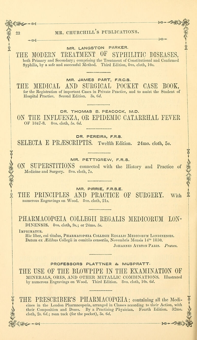 _^~^ 3<S- MR. LANGSTON PARKER. THE MODERN TREATMENT OF SYPHILITIC DISEASES, both Primary and Secondary; comprising the Treatment of Constitutional and Confirmed Syphilis, by a safe and successful Method. Third Edition, 8vo. cloth, 10s. MR. JAMES PART, F.R.C.S. THE MEDICAL AND SURGICAL POCKET CASE BOOK, for the Registration of important Cases in Private Practice, and to assist the Student of Hospital Practice. Second Edition. 3s. 6d. DR. THOMAS B. PEACOCK, M.D. ON THE INFLUENZA, OR EPIDEMIC CATARRHAL FEYER OF 1847-8. 8vo. cloth, 5s. 6d. DR. PEREIRA, F.R.S. SELECTA E PR^ISCRIPTIS. Twelfth Edition. 24mo. cloth, bs. MR. PETTIGREW, F.R.S. ON SUPERSTITIONS connected with the History and Practice of Medicine and Surgery. 8vo. cloth, 7s. MR. PIRRIE, F.R.S.E. THE PRINCIPLES AND PRACTICE OF SURGERY. With t numerous Engravings on Wood. 8vo. cloth, 21s. PHARMACOPEIA COLLEGE REGALIS MEDICORUM LON DINENSIS. 8vo. cloth, 9s.; or 24mo. 5s. Imprimatur. Hie liber, cui titulus, Pharmacopceia Collegii Regalis Medicorum Londinensis. Datum ex iEdibus Collegii in comitiis censoriis, Novembris Mensis 14t0 1850. Johannes Ayrton Paris. Prases. PROFESSORS PLATTNER &. MUSPRATT- THE USE OF THE BLOWPIPE IN THE EXAMINATION OF MINERALS, ORES, AND OTHER METALLIC COMBINATIONS. Illustrated by numerous Engravings on Wood. Third Edition. 8vo. cloth, 10s. 6d. ? THE PRESCRIBER'S PHARMACOPOEIA; containing all the Medi- $ cines in the London Pharmacopoeia, arranged in Classes according to their Action, with their Composition and Doses. By a Practising Physician. Fourth Edition. 32mo. cloth, 2s. 6d.; roan tuck (for the pocket), 3s. 6d.