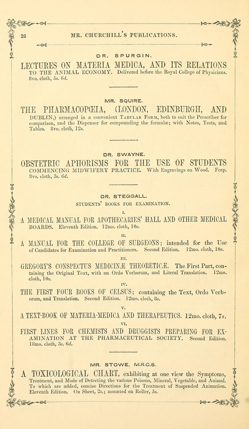 -*©- 26 MR. CHURCHILL S PUBLICATIONS. DR. SPURGIN. LECTURES ON MATERIA MEDICA, AND ITS RELATIONS TO THE ANIMAL ECONOMY. Delivered before the Royal College of Physicians. 8vo. cloth, os. 6d. MR. SQUIRE. THE PHARMACOPEIA, (LONDON, EDINBURGH, AND DUBLIN,) arranged in a convenient Tabular Form, both to suit the Prescriber for comparison, and the Dispenser for compounding the formulae; with Notes, Tests, and Tables. 8vo. cloth, 12s. DR. SWAYNE. OBSTETRIC APHORISMS EOR THE USE OE STUDENTS COMMENCING MIDWIFERY PRACTICE. With Engravings on Wood. Fcap. 8vo. cloth, 3s. 6d. dr. steggall. students' books for examination. I. A MEDICAL MANUAL FOE APOTHECARIES' HALL AND OTHER MEDICAL BOARDS. Eleventh Edition. 12mo. cloth, 10s. ii. A MANUAL FOR THE COLLEGE OF SURGEONS; intended for the Use of Candidates for Examination and Practitioners. Second Edition. 12mo. cloth, 10s. in. GREGORY'S CONSPECTUS MEDICINE THEORETICS. The First Part, con- tabling the Original Text, with an Ordo Verborum, and Literal Translation. 12mo. cloth, 10s. IV. THE FIRST FOUR BOOKS OF CELSUS; containing the Text, Ordo Verb- orum, and Translation. Second Edition. 12mo. cloth, 8s. v. A TEXT-BOOK OF MATERLA-MEDICA AND THERAPEUTICS. 12mo. cloth, 7*. VI. FIRST LINES FOR CHEMISTS AND DRUGGISTS PREPARING FOR Ex- amination AT THE PHARMACEUTICAL SOCIETY. Second Edition. 18mo. cloth, 3s. 6d. MR. STOWE, M.R.C.S. A T0XI00L0GI0AL CHART, exhibiting at one view the Symptoms, Treatment, and Mode of Detecting the various Poisons, Mineral, Vegetable, and Animal. To which are added, concise Directions for the Treatment of Suspended Animation. Eleventh Edition. On Sheet, 2s.; mounted on Roller, 5s.