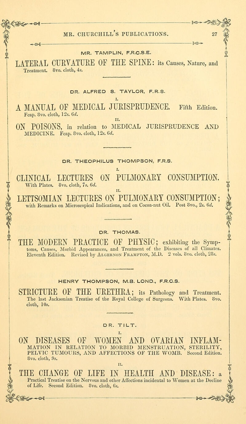 t MR. TAMPLIN, F.R.C.S.E. 0 LATEEAL CURYATURE OF THE SPINE: its Causes, Nature, and Treatment. 8vo. cloth, 4s. DR. ALFRED S. TAYLOR, F.R.S. A MANUAL OF MEDICAL JURISPRUDENCE, Fifth Edition. Fcap. 8vo. cloth, 12s. 6d. ii. ON POISONS, in relation to MEDICAL JURISPRUDENCE AND MEDICINE. Fcap. 8vo. cloth, 12s. 6d. DR. THEOPHILUS THOMPSON, F.R.S. I. CLINICAL LECTURES ON PULMONARY CONSUMPTION. With Plates. 8vo. cloth, 7s. 6d. LETTSOMIAN LECTURES ON PULMONARY CONSUMPTION; with Remarks on Microscopical Indications, and on Cocoa-nut Oil. Post 8vo., 2s. 6c?. DR. THOMAS. THE MODERN PRACTICE OF PHYSIC; exhibiting the Symp- toms, Causes, Morbid Appearances, and Treatment of the Diseases of all Climates. Eleventh Edition. Revised by Algernon Frampton, M.D. 2 vols. 8vo. cloth, 28s. HENRY THOMPSON, M.B. LOND., F.R.C.S. STRICTURE OF THE URETHRA; its Pathology and Treatment. The last Jacksonian Treatise of the Royal College of Surgeons. With Plates. 8vo. cloth, 10s. D R. TILT. ON DISEASES OF WOMEN AND OYARIAN INFLAM- MATION IN RELATION TO MORBID MENSTRUATION, STERILITY, PELVIC TUMOURS, AND AFFECTIONS OF THE WOMB. Second Edition. 8vo. cloth, 9s. ii. THE CHANGE OF LIFE IN HEALTH AND DISEASE: a Practical Treatise on the Nervous and other Affections incidental to Women at the Decline of Life. Second Edition. 8vo. cloth, 6s. -*&~^m^\