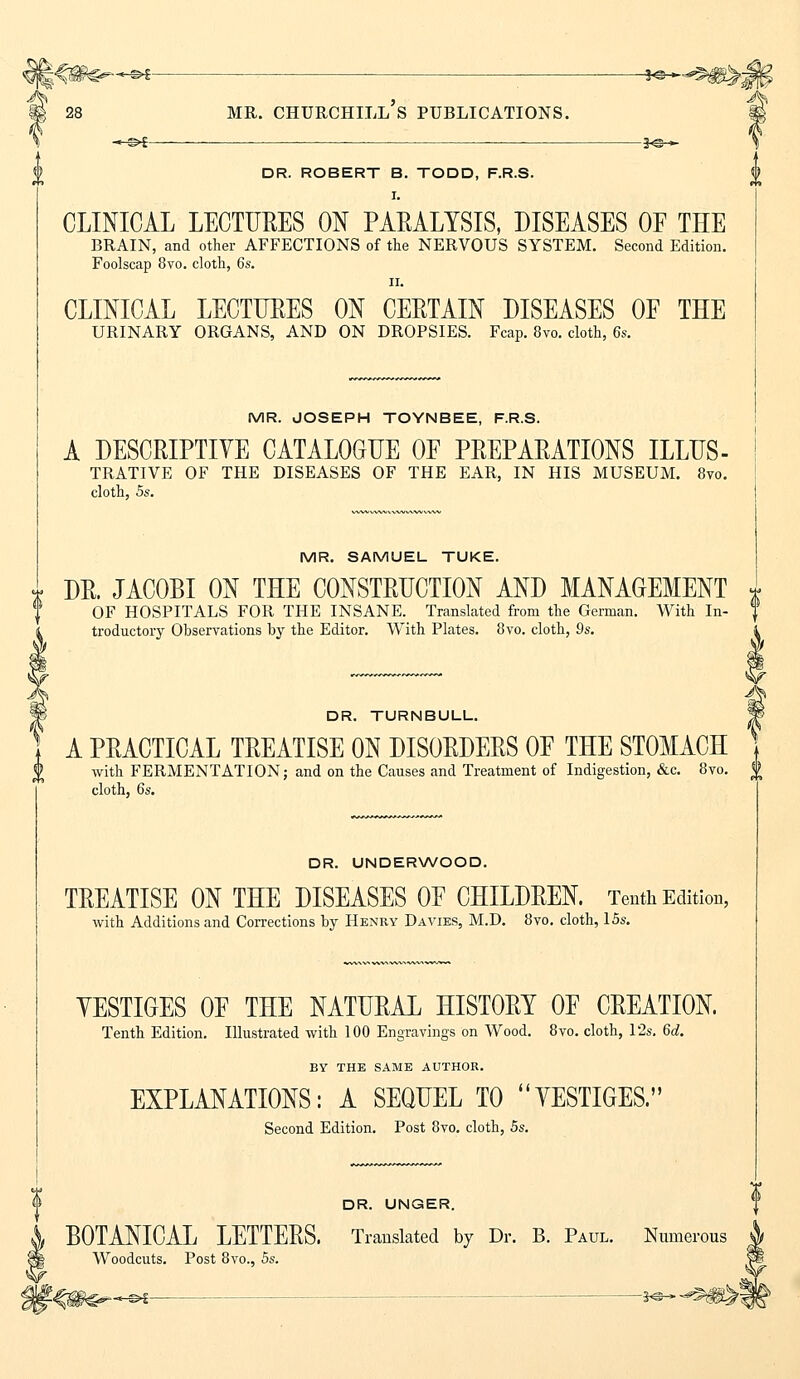 DR. ROBERT B. TODD, F.R.S. I. CLINICAL LECTURES ON PARALYSIS, DISEASES OF THE BRAIN, and other AFFECTIONS of the NERVOUS SYSTEM. Second Edition. Foolscap 8vo. cloth, 6s. ii. CLINICAL LECTURES ON CERTAIN DISEASES OF THE URINARY ORGANS, AND ON DROPSIES. Fcap. 8vo. cloth, 6s. MR. JOSEPH TOYNBEE, F.R.S. A DESCRIPTIVE CATALOGUE OF PREPARATIONS ILLUS- TRATIVE OF THE DISEASES OF THE EAR, IN HIS MUSEUM. 8vo. cloth, 5s. MR. SAMUEL TUKE. DR. JACOBI ON THE CONSTRUCTION AND MANAGEMENT OF HOSPITALS FOR THE INSANE. Translated from the German. With In- troductory Observations by the Editor. With Plates. 8vo. cloth, 9s. DR. TURNBULL. I A PRACTICAL TREATISE ON DISORDERS OF THE STOMACH with FERMENTATION; and on the Causes and Treatment of Indigestion, &c. 8vo. $ cloth, 6s. DR. UNDERWOOD. TREATISE ON THE DISEASES OF CHILDREN, Tenth Edition, with Additions and Corrections by Henry Davies, M.D. 8vo. cloth, 15s. YESTIGES OF THE NATURAL HISTORY OF CREATION. Tenth Edition. Illustrated with 100 Engravings on Wood. 8vo. cloth, 12s. 6d. BY THE SAME AUTHOR. EXPLANATIONS: A SEQUEL TO YESTIGES. Second Edition. Post 8vo. cloth, 5s. DR. UNGER. BOTANICAL LETTERS. Translated by Dr. B. Paul. Numerous Woodcuts. Post 8vo., 5s. -©i K