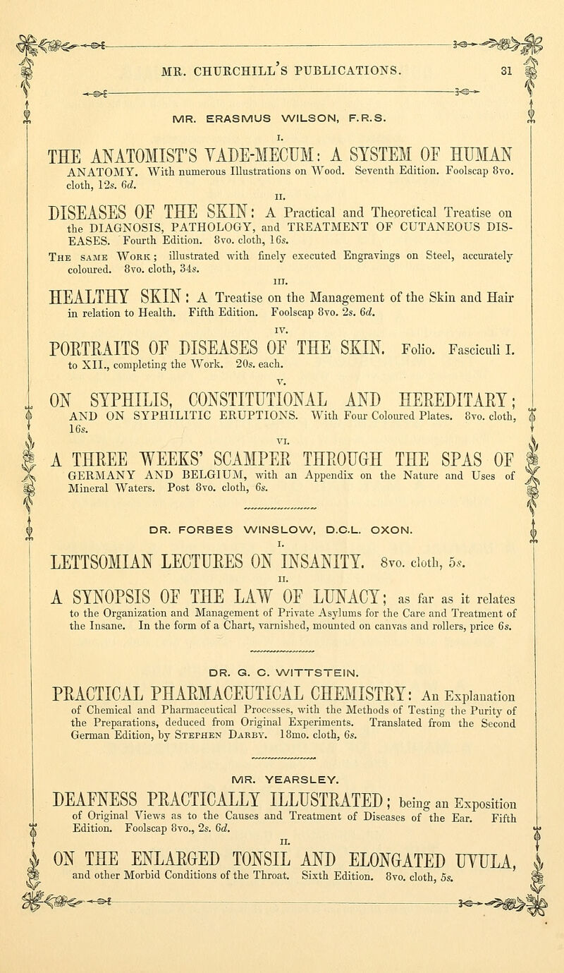 MR. ERASMUS WILSON, F.R.S. I. THE ANATOMIST'S YADE-MECUM: A SYSTEM OF HUMAN ANATOMY. With numerous Illustrations on Wood. Seventh Edition. Foolscap 8vo. cloth, 12s. 6d. ii. DISEASES OF THE SKIN: A Practical and Theoretical Treatise on the DIAGNOSIS, PATHOLOGY, and TREATMENT OF CUTANEOUS DIS- EASES. Fourth Edition. 8 to. cloth, 16s. The same Work ; illustrated with finely executed Engravings on Steel, accurately coloured. 8vo. cloth, 34s. in. HEALTHY SKIN : A Treatise on the Management of the Skin and Hair in relation to Health. Fifth Edition. Foolscap 8vo. 2s. 6d. IV. POETEAITS OF DISEASES OF THE SKIN. Folio. Fasciculi I. to XII., completing the Work. 20s. each. v. ON SYPHILIS, CONSTITUTIONAL AND HEEEDITAEY; AND ON SYPHILITIC ERUPTIONS. With Four Coloured Plates. 8vo. cloth, $ 16s. \ I A THEEE WEEKS' SCAMPEE THEODGH THE SPAS OF X GERMANY AND BELGIUM, with an Appendix on the Nature and Uses of IS Mineral Waters. Post 8vo. cloth, 6s. DR. FORBES WINSLOW, D.C.L. OXON. I. LETTSOMIAN LECTUEES ON INSANITY. 8vo. cloth, 5,. H. A SYNOPSIS OF THE LAW OF LUNACY; as far as it relates to the Organization and Management of Private Asylums for the Care and Treatment of the Insane. In the form of a Chart, varnished, mounted on canvas and rollers, price 6s. DR. G. C. WITTSTEIN. PEACTICAL PHAEMACEHTICAL CHEMISTEY: An Explanation of Chemical and Pharmaceutical Processes, with the Methods of Testing the Purity of the Preparations, deduced from Original Experiments. Translated from the Second German Edition, by Stephen Darby. 18mo. cloth, 6s. MR. YEARSLEY. DEAFNESS PEACTICALLY ILLITSTEATED ; being an Exposition of Original Views as to the Causes and Treatment of Diseases of the Ear. Fifth Edition. Foolscap 8vo., 2s. 6d. ii. ON THE ENLAEGED TONSIL AND ELONGATED uWULA, and other Morbid Conditions of the Throat. Sixth Edition. 8vo. cloth, 5s.