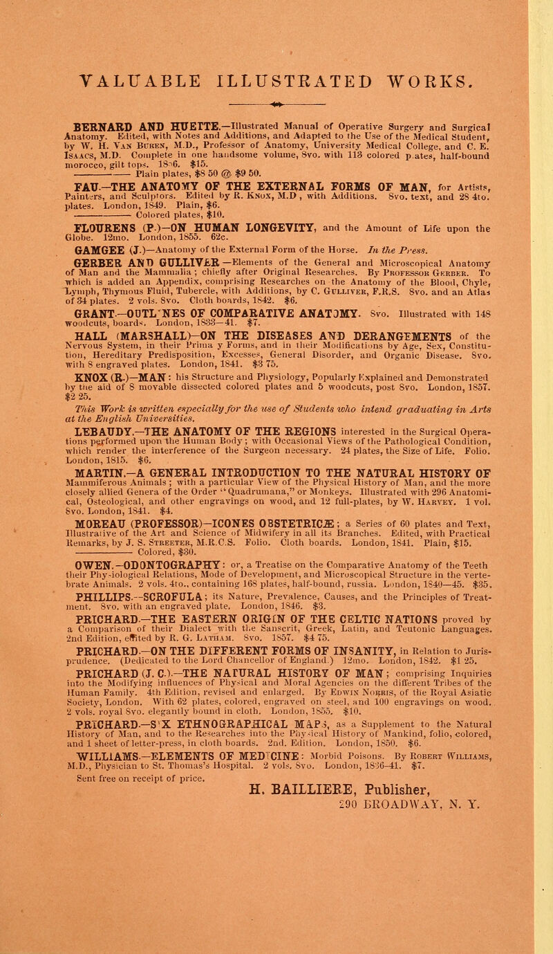 VALUABLE ILLUSTKATED WORKS. BERNARD AND HUETTE.— Illustrated Manual of Operative Surgery and Surgical Anatomy. Edited, with Notes and Additions, and Adapted to the Use of the Medical Student, by W. H. Van Bcren, M.D., Professor of Anatomy, University Medical College, and C. E. Isaacs, M.D. Complete in one handsome volume, 8vo. with 113 colored pates, half-bound morocco, gilt tops. 18^6. $15. Plain plates, $8 50 @, $9 50. FAU-THE ANATOMY OF THE EXTERNAL FORMS OF MAN, for Artists, Paintsrs, and Sculptors. Edited by R. JiNux, M.D , with Additions. 8vo. text, and 28 4to. plates. London, 1849. Plain, $6. Colored plates, $10. FLOURENS (P)-ON HUMAN LONGEVITY, and the Amount of Life upon the Globe. 12mo. London, 1855. 62c. GAMGEE (J.)—Anatomy of the External Form of the Horse. In the Press. GERBER ANT) GULLIVER —Elements of the General and Microscopical Anatomy of Man and the Mammalia ; chiefly after Original Researches. By Professor Gkrber. To which is added an Appendix, comprising Researches on the Anatomy of the Blood, Chyle, Lymph, Thymous Fluid, Tubercle, with Additions, by C. Gulliver, F.R.S. 8vo. and an Atlas of 34 plates. 2 vols. 8vo. Cloth boards, 1842. $6. GRANT-OUTL'NES OF COMPARATIVE ANATOMY. Svo. Illustrated with 148 woodcuts, boards. London, 1833—41. $7. HALL (MARSHALL)-ON THE DISEASES AND DERANGEMENTS of the Nervous System, in their Prima y Forms, and in their Modifications by Age, Sex, Constitu- tion, Hereditary Predisposition, Excesses, General Disorder, and Organic Disease. Svo. with 8 engraved plates. London, 1841. $3 75. KNOX (R.)—MAN: his Structure and Physiology, Popularly Explained and Demonstrated by trie aid of 8 movable dissected colored plates and 5 woodcuts, post Svo. London, 1857. $2 25. This Wort is written especially for the use of Students toho intend graduating in Arts at the English Universities. LEBAUDY.—THE ANATOMY OF THE REGIONS interested in the Surgical Opera- tions performed upon the Human Body ; with Occasional Views of the Pathological Condition, which render the interference of the Surgeon necessary. 24 plates, the Size of Life. Folio. London, 1815. $6. MARTIN.-A GENERAL INTRODUCTION TO THE NATURAL HISTORY OF Mammiferous Animals ; with a particular View of the Physical History of Man, and the more closely allied Genera of the Order  Quadrumana, or Monkeys. Illustrated with 296 Anatomi- cal, Osteological, and other engravings on wood, and 12 full-plates, by W. Harvey. 1 vol. Svo. London, 1841. $4. MOREAU (PROFESSOR)—ICONES OBSTETRICS; a Series of 60 plates and Text, Illustraiive of the Art and Science of Midwifery in all its Branches. Edited, with Practical Remarks, by J. S. Streeter, M.R.C.S. Folio. Cloth boards. London, 1841. Plain, $15. Colored, $30. OWEN.-ODONTOGRAPHY: or, a Treatise on the Comparative Anatomy of the Teeth their Phy-iological Relations, Mode of Development, and Microscopical Structure in the verte- brate Animals. 2 vols. 4to., containing 16S plates, half-bound, russia. London, 1S40—45. $35. PHILLIPS-—SCROFULA.; its Nature, Prevalence, Causes, and the Principles of Treat- ment. Svo. with an engraved plate. London, 1846. $3. PRICHARD-THE EASTERN ORIGIN OF THE CELTIC NATIONS proved by a Comparison of their Dialect with the Sanscrit, Greek, Latin, and Teutonic Languages. 2nd Edition, effited by R. G. Latham. Svo. 1S57. $4 75. PRICHARD--ON THE DIFFERENT FORMS OF INSANITY, in Relation to Juris- prudence. (Dedicated to the Lord Chancellor of England.) 12mo. London, 1842. $125. PRICHARD (J. C1.-THE NATURAL HISTORY OF MAN ; comprising Inquiries into the Modifying influences of Physical and Moral Agencies on the different Tribes of the Human Family. 4th Edition, revised and enlarged. By Edwin Noijris, of the Royal Asiatic Society, London. With 62 plates, colored, engraved on steel, and 100 engravings on wood. 2 vols. royal Svo. elegantly bound in cloth. London, 1S55. $10. PRICHARD— S'X ETHNOGRAPHICAL MAP>, as a Supplement to the Natural History of Man, and to the Researches into the Physical History of Mankind, folio, colored, and 1 sheet of letter-press, in cloth boards. 2nd. Edition. London, 1850. $6. WILLIAMS.—ELEMENTS OF MEDTCINE : Morbid Poisons. By Robert Williams, M.D., Physician to St. Thomas's Hospital. 2 vols. Svo. London, 18^6-41. $7. Sent free on receipt of price. H. BAILLIEEE, Publisher, 290 BROADWAY. N. Y.