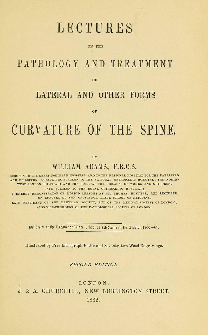 LECTURES PATHOLOGY AND TREATMENT LATERAL AND OTHER FORMS CURVATURE OF THE SPINE. WILLIAM ADAMS, F.R.C.S. SURGEON TO THE GREAT NORTHERN HOSPITAL, AND TO THE NATIONAL HOSPITAL FOR THE PARALYSED AND EPILEPTIC. CONSULTING SURGEON TO THE NATIONAL ORTHOPAEDIC HOSPITAL; THE NORTH- WEST LONDON HOSPITAL; AND THE HOSPITAL FOR DISEASES OP WOMEN AND CHILDREN. LATE SURGEON TO THE ROYAL ORTHOPEDIC HOSPITAL ; FORMERLY DEMONSTRATOR OF MORBID ANATOMY AT ST. THOMAS' HOSPITAL, AND LECTURER ON SURGERY AT THE GROSVENOR PLACE SCHOOL OF MEDICINE. LATE PRESIDENT OF THE HARVEIAN SOCIETY, AND OF THE MEDICAL SOCIETY OF LONDON ; ALSO VICE-PRESIDENT OF THE PATHOLOGICAL SOCIETY OF LONDON. Delibcrea at ifyt QSros&cnor $Iace Scfjaol of fHeoictne in tfje Session 1860—61. Illustrated by Five Lithograph Plates and Seventy-two Wood Engravings. SECOND EDITION. LONDON: J. & A. CHURCHILL, NEW BURLINGTON STREET. 1882.