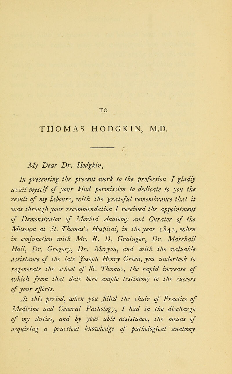 TO THOMAS HODGKIN, M.D. My Dear Dr. Hodgkin, In presenting the present work to the profession I gladly avail myself of your kind permission to dedicate to you the result of my labours, with the grateful remembrance that it was through your recommendation I received the appointment of Demonstrator of Morbid Anatomy and Curator of the Museum at St. Thomas's Hospital', in the year 1842, when in conjunction with Mr. R. D. Grainger, Dr. Marshall Hall, Dr. Gregory, Dr. Meryon, and with the valuable assistance of the late Joseph Henry Green, you undertook to regenerate the school of St. Thomas, the rapid increase of which from that date bore ample testimony to the success of your efforts. At this period, when you filled the chair of Practice of Medicine and General Pathology, I had in the discharge of my duties, and by your able assistance, the means of acquiring a practical knowledge of pathological anatomy