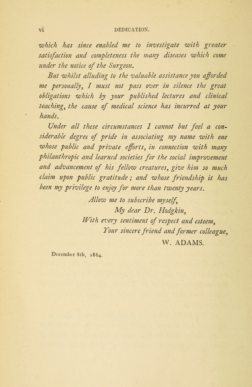 which has since enabled me to investigate with greater satisfaction and completeness the many diseases which come under the notice of the Surgeon. But whilst alluding to the valuable assistance you afforded me personally, I must not pass over in silence the great obligations which by your published lectures and clinical teaching, the cause of medical science has incurred at your hands. Under all these circumstances 1 cannot but feel a con- siderable degree of pride in associating my name with one whose public and private efforts, in connection with many philanthropic and learned societies for the social improvement and advancement of his fellow creatures, give him so much claim upon public gratitude; and whose friendship it has been my privilege to enjoy for more than twenty years. Allow me to subscribe myself, My dear Dr. Hodgkin, With every sentiment of respect and esteem. Tour sincere friend and former colleague, W. ADAMS. December 8th, 1864.