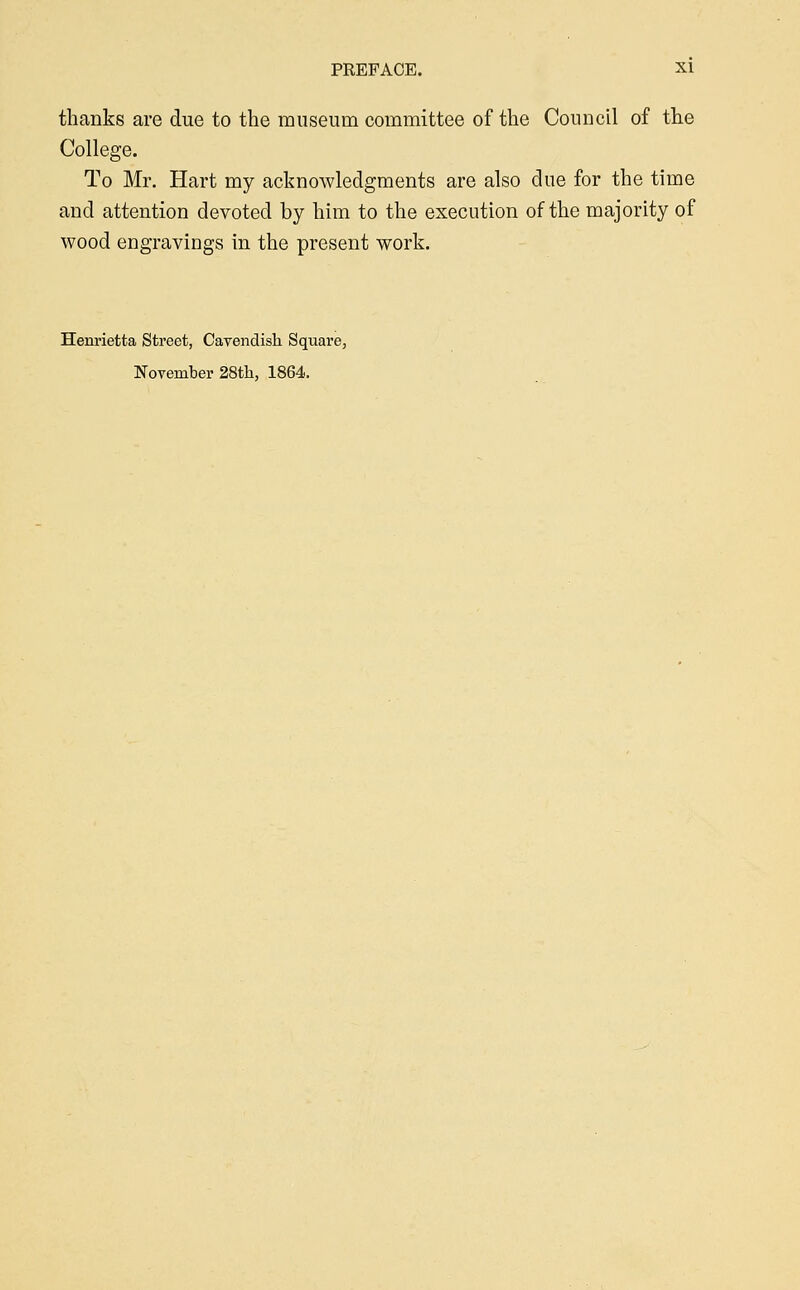 thanks are due to the museum committee of the Council of the College. To Mr. Hart my acknowledgments are also due for the time and attention devoted by him to the execution of the majority of wood engravings in the present work. Henrietta Street, Cavendish Square,