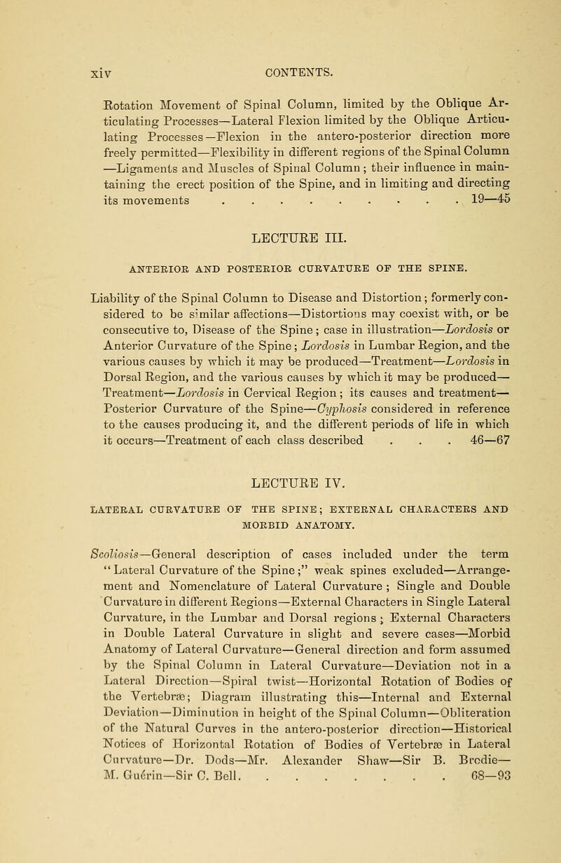 Eotation Movement of Spinal Column, limited by the Oblique Ar- ticulating Processes—Lateral Flexion limited by the Oblique Articu- lating Processes—Flexion in the antero-posterior direction more freely permitted—Flexibility in different regions of the Spinal Column —Ligaments and Muscles of Spinal Column; their influence in main- taining the erect position of the Spine, and in limiting and directing its movements 19—45 LECTURE III. ANTERIOR AND POSTERIOR CURVATURE OF THE SPINE. Liability of the Spinal Column to Disease and Distortion; formerly con- sidered to be similar affections—Distortions may coexist with, or be consecutive to, Disease of the Spine; case in illustration—Lordosis or Anterior Curvature of the Spine; Lordosis in Lumbar Region, and the various causes by which it may be produced—Treatment—Lordosis in Dorsal Region, and the various causes by which it may be produced— Treatment—Lordosis in Cervical Region; its causes and treatment— Posterior Curvature of the Spine—Cyphosis considered in reference to the causes producing it, and the different periods of life in which it occurs—Treatment of each class described . . . 46—67 LECTURE IV. LATERAL CURVATURE OF THE SPINE; EXTERNAL CHARACTERS AND MORBID ANATOMY. Scoliosis—General description of cases included under the term Lateral Curvature of the Spine; weak spines excluded—Arrange- ment and Nomenclature of Lateral Curvature ; Single and Double Curvature in different Regions—External Characters in Single Lateral Curvature, in the Lumbar and Dorsal regions ; External Characters in Double Lateral Curvature in slight and severe cases—Morbid Anatomy of Lateral Curvature—General direction and form assumed by the Spinal Column in Lateral Curvature—Deviation not in a Lateral Direction—Spiral twist—Horizontal Rotation of Bodies of the Vertebras; Diagram illustrating this—Internal and External Deviation—Diminution in height of the Spinal Column—Obliteration of the Natural Curves in the antero-posterior direction—Historical Notices of Horizontal Rotation of Bodies of Vertebras in Lateral Curvature—Dr. Dods—Mr. Alexander Shaw—Sir B. Brodie— M. Guerin—Sir C. Bell 68—93