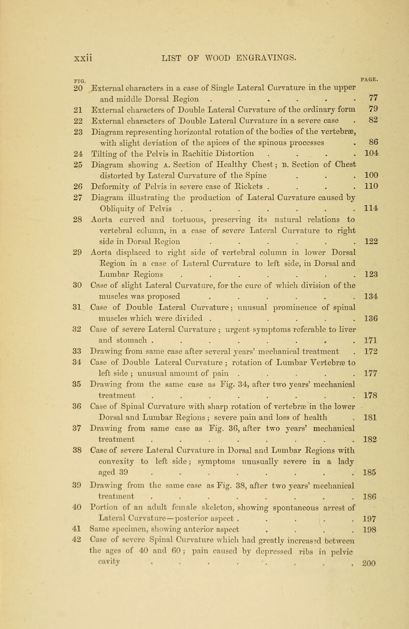 FIG. PAGE- 20 External characters in a case of Single Lateral Curvature in the upper and middle Dorsal Eegion . . .. . . .77 21 External characters of Double Lateral Curvature of the ordinary form 79 22 External characters of Double Lateral Curvature in a severe case . 82 23 Diagram representing horizontal rotation of the bodies of the vertebrae, with slight deviation of the apices of the spinous processes . 86 24 Tilting of the Pelvis in Eachitic Distortion .... 104 25 Diagram showing A. Section of Healthy Chest; B. Section of Chest distorted by Lateral Curvature of the Spine . . . 100 26 Deformity of Pelvis in severe case of Rickets .... 110 27 Diagram illustrating the production of Lateral Curvature caused by Obliquity of Pelvis . . . . . . .114 28 Aorta curved and tortuous, preserving its natural relations to vertebral column, in a case of severe Lateral Curvature to right side in Dorsal Region ...... 122 29 Aorta displaced to right side of vertebral column in lower Dorsal Region in a case of Lateral Curvature to left side, in Dorsal and Lumbar Regions ....... 123 30 Case of slight Lateral Curvature, for the cure of which division of the muscles was proposed ...... 134 31 Case of Double Lateral Curvature; unusual prominence of spinal •muscles which were divided ...... 136 32 Case of severe Lateral Curvature ; urgent symptoms referable to liver and stomach ........ 171 33 Drawing from same case after several years' mechanical treatment . 172 34 Case of Double Lateral Curvature ; rotation of Lumbar Vertebrae to left side ; unusual amount of pain ..... 177 35 Drawing from the same case as Fig. 34, after two years' mechanical treatment ........ 178 36 Case of Spinal Curvature with sharp rotation of vertebrse in the lower Dorsal and Lumbar Regions ; severe pain and loss of health . 181 37 Drawing from same case as Fig. 36, after two years' mechanical treatment ........ 182 38 Case of severe Lateral Curvature in Dorsal and Lumbar Regions with convexity to left side; symptoms unusually severe in a lady aged 39 . . . . . . .185 39 Drawing from the same case as Fig. 38, after two years' mechanical treatment ........ 186 40 Portion of an adult female skeleton, showing spontaneous arrest of Lateral Curvature—posterior aspect ..... 197 41 Same specimen, showing anterior aspect .... 198 42 Case of severe Spinal Curvature which had greatly increased between the ages of 40 and 60 ; pain caused by depressed ribs in pelvic cavity . . . . . . .200
