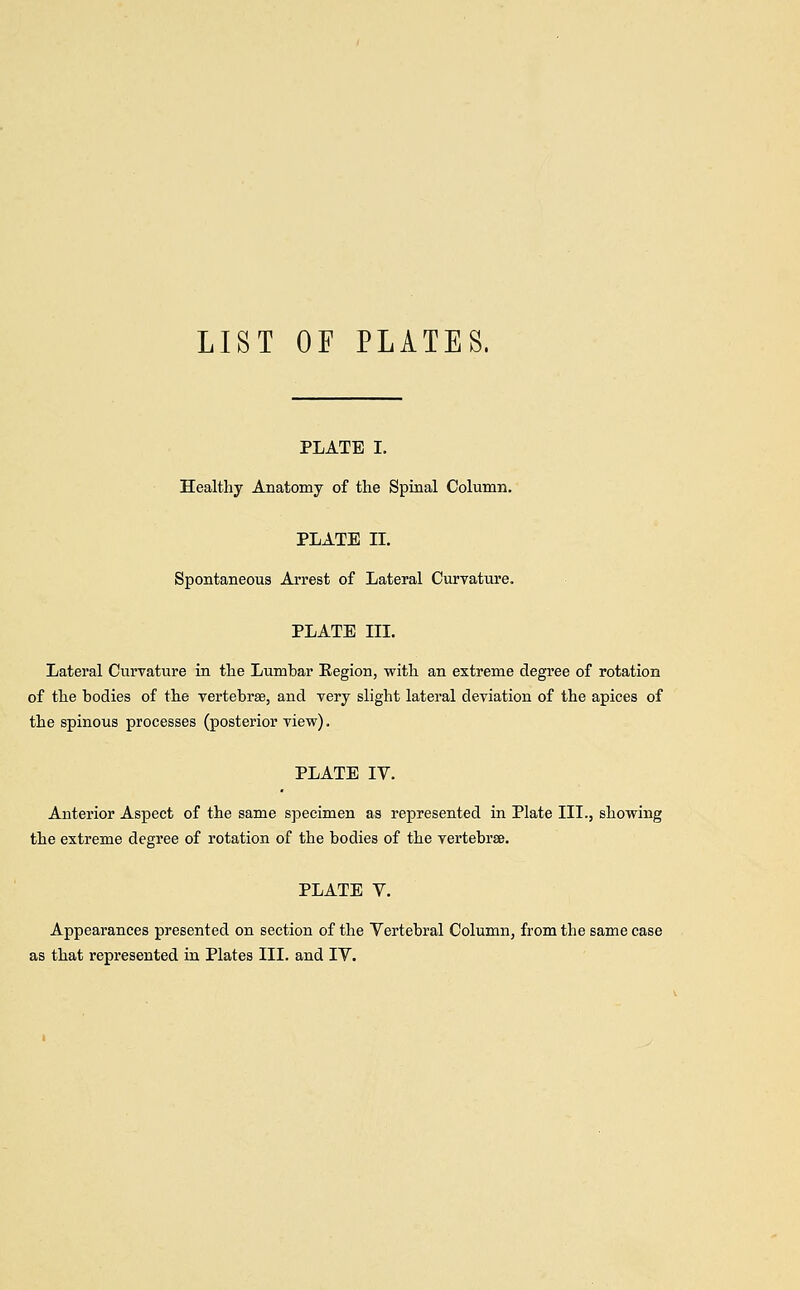 LIST OF PLATES. PLATE I. Healthy Anatomy of the Spinal Column. PLATE II. Spontaneous Arrest of Lateral Curvature. PLATE III. Lateral Curvature in the Lumbar Eegion, with an extreme degree of rotation of the bodies of the vertebrae, and very slight lateral deviation of the apices of the spinous processes (posterior view). PLATE IV. Anterior Aspect of the same specimen as represented in Plate III., showing the extreme degree of rotation of the bodies of the vertebrse. PLATE V. Appearances presented on section of the Vertebral Column, from the same case as that represented in Plates III. and IV.