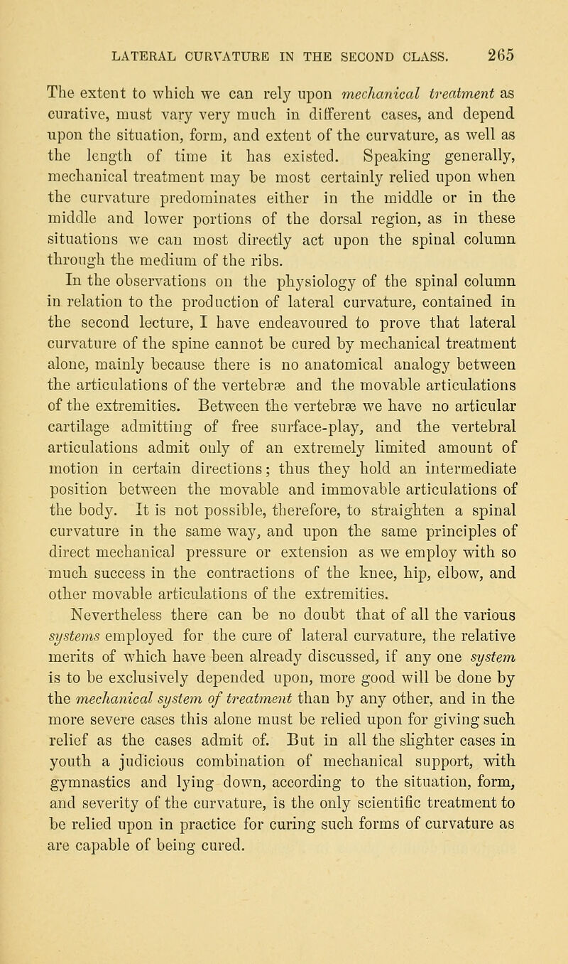 The extent to which we can rely upon mechanical treatment as curative, must vary very ranch in different cases, and depend upon the situation, form, and extent of the curvature, as well as the length of time it has existed. Speaking generally, mechanical treatment may be most certainly relied upon when the curvature predominates either in the middle or in the middle and lower portions of the dorsal region, as in these situations we can most directly act upon the spinal column through the medium of the ribs. In the observations on the physiology of the spinal column in relation to the production of lateral curvature, contained in the second lecture, I have endeavoured to prove that lateral curvature of the spine cannot be cured by mechanical treatment alone, mainly because there is no anatomical analogy between the articulations of the vertebras and the movable articulations of the extremities. Between the vertebrae we have no articular cartilage admitting of free surface-play, and the vertebral articulations admit only of an extremely limited amount of motion in certain directions; thus they hold an intermediate position between the movable and immovable articulations of the body. It is not possible, therefore, to straighten a spinal curvature in the same way, and upon the same principles of direct mechanical pressure or extension as we employ with so much success in the contractions of the knee, hip, elbow, and other movable articulations of the extremities. Nevertheless there can be no doubt that of all the various systems employed for the cure of lateral curvature, the relative merits of which have been already discussed, if any one system is to be exclusively depended upon, more good will be done by the mechanical system of treatment than by any other, and in the more severe cases this alone must be relied upon for giving such relief as the cases admit of. But in all the slighter cases in youth a judicious combination of mechanical support, with gymnastics and lying down, according to the situation, form, and severity of the curvature, is the only scientific treatment to be relied upon in practice for curing such forms of curvature as are capable of being cured.