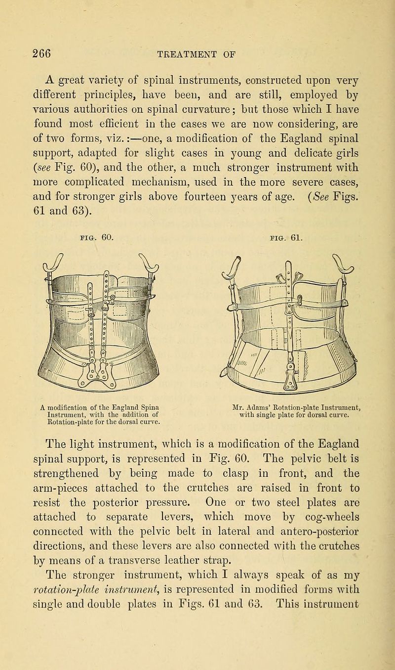 A great variety of spinal instruments, constructed upon very different principles, have been, and are still, employed by various authorities on spinal curvature; but those which I have found most efficient in the cases we are now considering, are of two forms, viz.:—one, a modification of the Eagland spinal support, adapted for slight cases in young and delicate girls (see Fig. 60), and the other, a much stronger instrument with more complicated mechanism, used in the more severe cases, and for stronger girls above fourteen years of age. (See Figs. 61 and 63). fig. 60. FIG. 61. A modification of the Eagland Spina Instrument, with the addition of Rotation-plate for the dorsal curve. Mr. Adams' Rotation-plate Instrument, with single plate for dorsal curve. The light instrument, which is a modification of the Eagland spinal support, is represented in Fig. 60. The pelvic belt is strengthened by being made to clasp in front, and the arm-pieces attached to the crutches are raised in front to resist the posterior pressure. One or two steel plates are attached to separate levers, which move by cog-wheels connected with the pelvic belt in lateral and antero-posterior directions, and these levers are also connected with the crutches by means of a transverse leather strap. The stronger instrument, which I always speak of as my rotation-plate instrument, is represented in modified forms with single and double plates in Figs. 61 and 63. This instrument