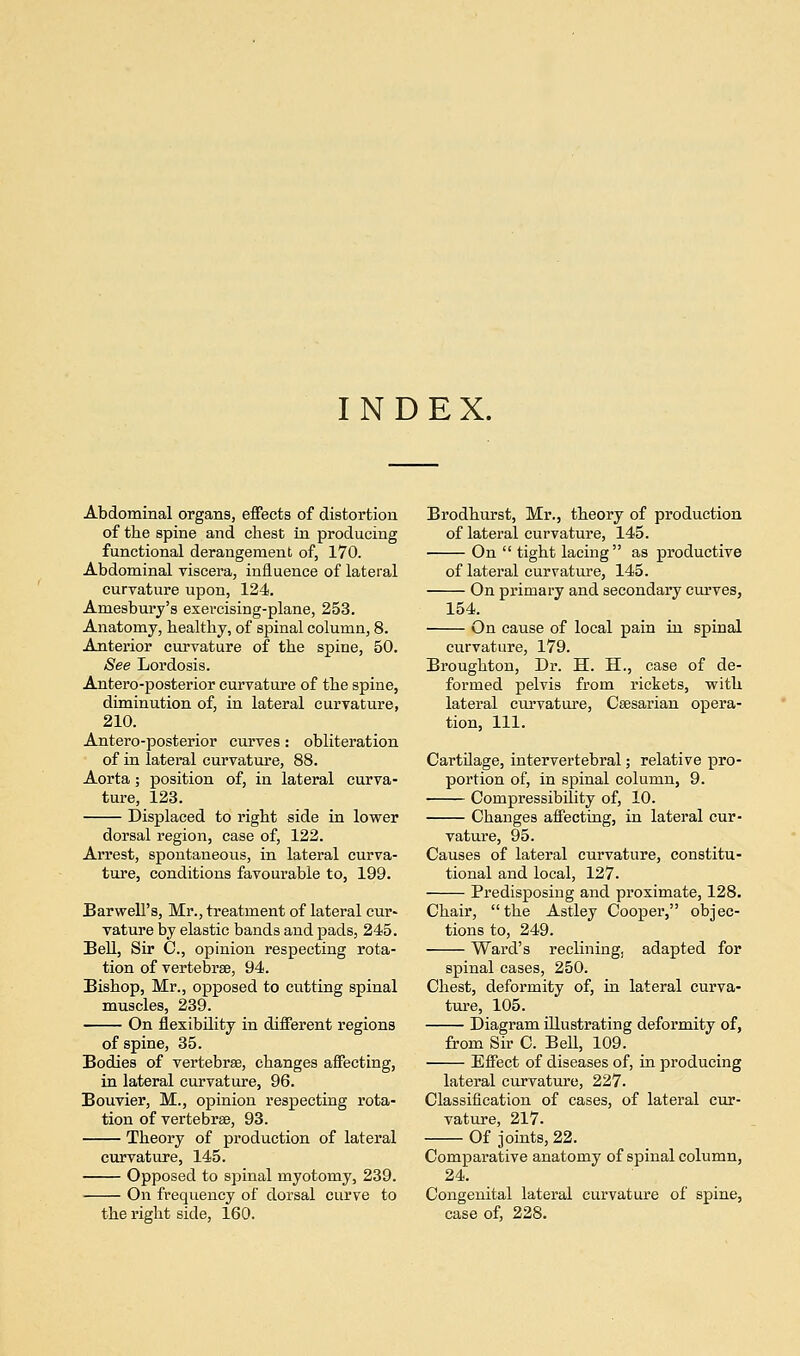 INDEX. Abdominal organs, effects of distortion of the spine and chest in producing functional derangement of, 170. Abdominal viscera, influence of lateral curvature upon, 124. Aruesbury's exevcising-plane, 253. Anatomy, healthy, of spinal column, 8. Anterior curvature of the spine, 50. See Lordosis. Antero-posterior curvature of the spine, diminution of, in lateral curvature, 210. Antero-posterior curves: obliteration of in lateral curvature, 88. Aorta; position of, in lateral curva- ture, 123. Displaced to right side in lower dorsal region, case of, 122. Arrest, spontaneous, in lateral curva- ture, conditions favourable to, 199. Barwell's, Mr., treatment of lateral cur- vature by elastic bands and pads, 245. Bell, Sir 0., opinion respecting rota- tion of vertebrae, 94. Bishop, Mr., opposed to cutting spinal muscles, 239. On flexibility in different regions of spine, 35. Bodies of vertebrae, changes affecting, in lateral curvature, 96. Bouvier, M., opinion respecting rota- tion of vertebrae, 93. Theory of production of lateral curvature, 145. Opposed to spinal myotomy, 239. On frequency of dorsal curve to the right side, 160. Brodhurst, Mr., theory of production of lateral curvature, 145. On tight lacing as productive of lateral curvature, 145. On primary and secondary curves, 154. On cause of local pain in spinal curvature, 179. Broughton, Dr. H. H., case of de- formed pelvis from rickets, with lateral curvature, Caesarian opera- tion, 111. Cartilage, intervertebral; relative pro- portion of, in spinal column, 9. Compressibility of, 10. Changes affecting, in lateral cur- vature, 95. Causes of lateral curvature, constitu- tional and local, 127. Predisposing and proximate, 128. Chair, the Astley Cooper, objec- tions to, 249. Ward's reclining, adapted for spinal cases, 250. Chest, deformity of, in lateral curva- ture, 105. Diagram illustrating deformity of, from Sir C. Bell, 109. Effect of diseases of, in producing lateral curvature, 227. Classification of cases, of lateral cur- vature, 217- Of joints, 22. Comparative anatomy of spinal column, 24. Congenital lateral curvature of spine, case of, 228.