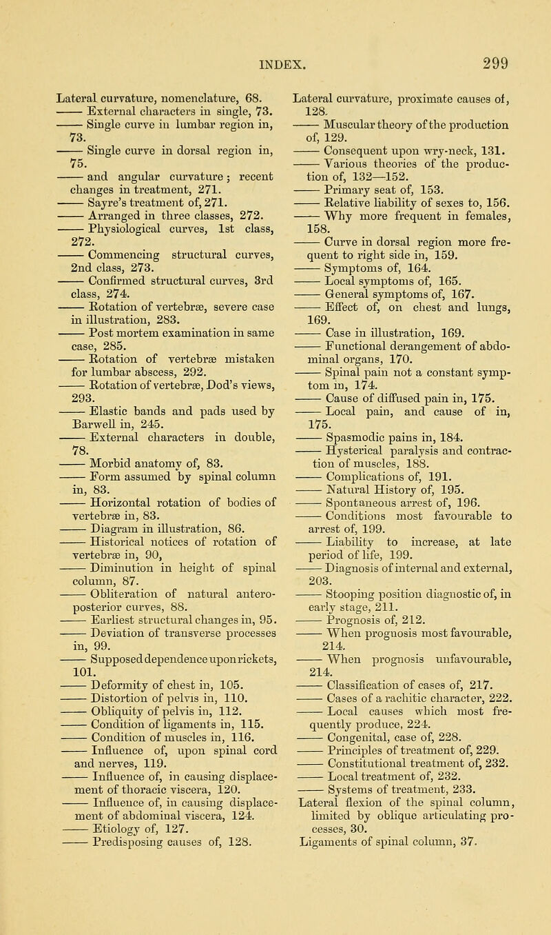 Lateral curvature, nomenclature, 68. External characters in single, 73. Single curve in lumbar region in, 73. Single curve in dorsal region in, 75. and angular curvature ; recent changes in treatment, 271. Sayre's treatment of, 271. Arranged in three classes, 272. Physiological curves, 1st class, 272. Commencing structural curves, 2nd class, 273. Confirmed structural curves, 3rd class, 274. Rotation of vertebrae, severe case in illustration, 283. Post mortem examination in same case, 285. Rotation of vertebrae mistaken for lumbar abscess, 292. Rotation of vertebrae, Dod's views, 293. Elastic bands and pads used by Barwell in, 245. External characters in double, 78. Morbid anatomy of, 83. Form assumed by spinal column in, 83. Horizontal rotation of bodies of vertebrae in, 83. Diagram in illustration, 86. Historical notices of rotation of vertebrae in, 90, Diminution in height of spinal column, 87. Obliteration of natural antero- posterior curves, 88. Earliest structural changes in, 95. Deviation of transverse processes in, 99. Supposed dependence upon rickets, 101. Deformity of chest in, 105. Distortion of pelvis in, 110. Obliquity of pelvis in, 112. Condition of ligaments in, 115. Condition of muscles in, 116. Influence of, upon spinal cord and nerves, 119. Influence of, in causing displace- ment of thoracic viscera, 120. Influence of, in causing displace- ment of abdominal viscera, 124. Etiology of, 127. Predisposing causes of, 128. Lateral curvature, proximate causes of, 128. Muscular theory of the production of, 129. Consequent upon wry-neck, 131. Various theories of the produc- tion of, 132—152. Primary seat of, 153. Relative liability of sexes to, 156. Why more frequent in females, 158. Curve in dorsal region more fre- quent to right side in, 159. Symptoms of, 164. Local symptoms of, 165. General symptoms of, 167. Effect of, on chest and lungs, 169. Case in illustration, 169. Functional derangement of abdo- minal organs, 170. Spinal pain not a constant symp- tom in, 174. Cause of diffused pain in, 175. Local pain, and cause of in, 175. Spasmodic pains in, 184. Hysterical paralysis and contrac- tion of muscles, 188. Complications of, 191. Natural History of, 195. Spontaneous arrest of, 196. Conditions most favourable to arrest of, 199. Liability to increase, at late period of life, 199. Diagnosis of internal and external, 203. Stooping position diagnostic of, in early stage, 211. Prognosis of, 212. When prognosis most favourable, 214. When prognosis unfavourable, 214. Classification of cases of, 217. Cases of a rachitic character, 222. Local causes which most fre- quently produce, 224. Congenital, case of, 228. Principles of treatment of, 229. Constitutional treatment of, 232. Local treatment of, 232. Systems of treatment, 233. Lateral flexion of the spinal column, limited by oblique articulating pro- cesses, 30. Ligaments of spinal column, 37.