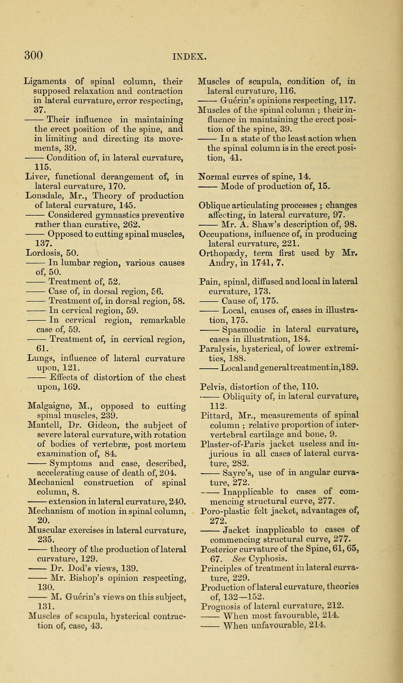 Ligaments of spinal column, their supposed relaxation and contraction in lateral curvature, error respecting, 37. Their influence in maintaining the erect position of the spine, and in limiting and directing its move- ments, 39. Condition of, in lateral curvature, 115. Liver, functional derangement of, in lateral curvature, 170. Lonsdale, Mr., Theory of production of lateral curvature, 145. Considered gymnastics preventive rather than curative, 262. Opposed to cutting spinal muscles, 137. Lordosis, 50. In lumbar region, various causes of, 50. Treatment of, 52. Case of, in dorsal region, 56. Treatment of, in dorsal region, 58. In cervical region, 59. In cervical region, remarkable case of, 59. Treatment of, in cervical region, 61. Lungs, influence of lateral curvature upon, 121. Effects of distortion of the chest upon, 169. *ne, M., opposed to cutting spinal muscles, 239. Mantell, Dr. Gideon, the subject of severe lateral curvature, with rotation of bodies of vertebrae, post mortem examination of, 84. Symptoms and case, described, accelerating cause of death of, 204. Mechanical construction of spinal column, 8. extension in lateral curvature, 240. Mechanism of motion in spinal column, 20. Muscular exercises in lateral curvature, 235. theory of the production of lateral curvature, 129. Dr. Dod's views, 139. Mr. Bishop's opinion respecting, 130. M. Guerin's views on this subject, 131. Muscles of scapula, hysterical contrac- tion of, case, 43. Muscles of scapula, condition of, in lateral curvature, 116. Guerin's opinions respecting, 117. Muscles of the spinal column ; their in- fluence in maintaining the erect posi- tion of the spine, 39. In a state of the least action when the spinal column is in the erect posi- tion, 41. Normal curves of spine, 14. Mode of production of, 15. Oblique articulating processes ; changes affecting, in lateral curvature, 97. Mr. A. Shaw's description of, 98. Occupations, influence of, in producing lateral curvature, 221. Orthopaedy, term first used by Mr. Andry, in 1741, 7. Pain, spinal, diffused and local in lateral curvature, 173. Cause of, 175. Local, causes of, cases in illustra- tion, 175. Spasmodic in lateral curvature, cases in illustration, 184. Paralysis, hysterical, of lower extremi- ties, 188. Local and general treatment in,l 89. Pelvis, distortion of the, 110. Obliquity of, in lateral curvature, 112. Pittard, Mr., measurements of spinal column ; relative proportion of inter- vertebral cartilage and bone, 9. Plaster-of-Paris jacket useless and in- jurious in all cases of lateral curva- ture, 282. Sayre's, use of in angular curva- ture, 272. Inapplicable to cases of com- mencing structural curve, 277. Poro-plastic felt jacket, advantages of, 272. Jacket inapplicable to cases of commencing structural curve, 277. Posterior curvature of the Spine, 61, 65, 67. See Cyphosis. Principles of treatment in lateral curva- ture, 229. Production of lateral curvature, theories of, 132—152. Prognosis of lateral curvature, 212. When most favourable, 214. When unfavourable, 214.