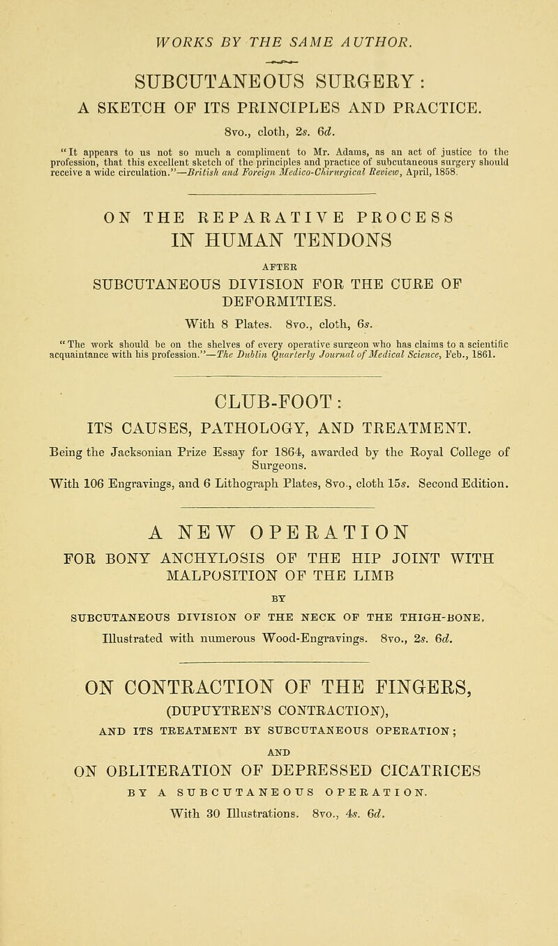 WORKS BY THE SAME AUTHOR. SUBCUTANEOUS SURGERY: A SKETCH OF ITS PRINCIPLES AND PRACTICE. 8vo., cloth, 2s. 6d. It appears to us not so much a compliment to Mr. Adams, as an act of justice to the profession, that this excellent sketch of the principles and practice of subcutaneous surgery should receive a wide circulation.—British and Foreign Medico-Clarurgical Review, April, 1858. ON THE REPARATIVE PROCESS IN HUMAN TENDONS AFTER SUBCUTANEOUS DIVISION FOR THE CURE OF DEFORMITIES. With 8 Plates. 8vo., cloth, 6s. The work should be on the shelves of every operative surgeon who has claims to a scientific acquaintance with his profession.—The Dublin Quarterly Journal of Medical Science, Feb., 1861. CLUB-FOOT : ITS CAUSES, PATHOLOGY, AND TREATMENT. Being the Jacksonian Prize Essay for 1864, awarded by the Royal College of Surgeons. With 106 Engravings, and 6 Lithograph Plates, 8vo-, cloth 15s. Second Edition. A NEW OPERATION FOR BONY ANCHYLOSIS OF THE HIP JOINT WITH MALPOSITION OF THE LIMB BY SUBCUTANEOUS DIVISION OF THE NECK OP THE THIGH-BONE, Illustrated with numerous Wood-Engravings. 8vo., 2s. 6d. ON CONTRACTION OF THE FINGERS, (DUPUYTREN'S CONTRACTION), AND ITS TREATMENT BY SUBCUTANEOUS OPERATION; AND ON OBLITERATION OF DEPRESSED CICATRICES BY A SUBCUTANEOUS OPERATION. With 30 Illustrations. 8vo., 4*. 6d.