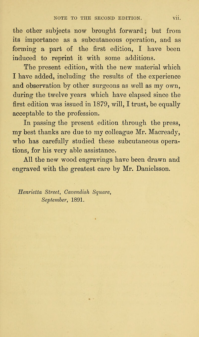 the other subjects now brought forward; but from its importance as a subcutaneous operation, and. as forming a part of the first edition, I have been induced to reprint it with some additions. The present edition, with the new material which I have added, including the results of the experience and observation by other surgeons as well as my own, during the twelve years which have elapsed since the first edition was issued in 1879, will, I trust, be equally acceptable to the profession. In passing the present edition through the press, my best thanks are due to my colleague Mr. Macready, who has carefully studied these subcutaneous opera- tions, for his very able assistance. All the new wood engravings have been drawn and engraved with the greatest care by Mr. Danielsson. Henrietta Street, Cavendish Square, September, 1891.