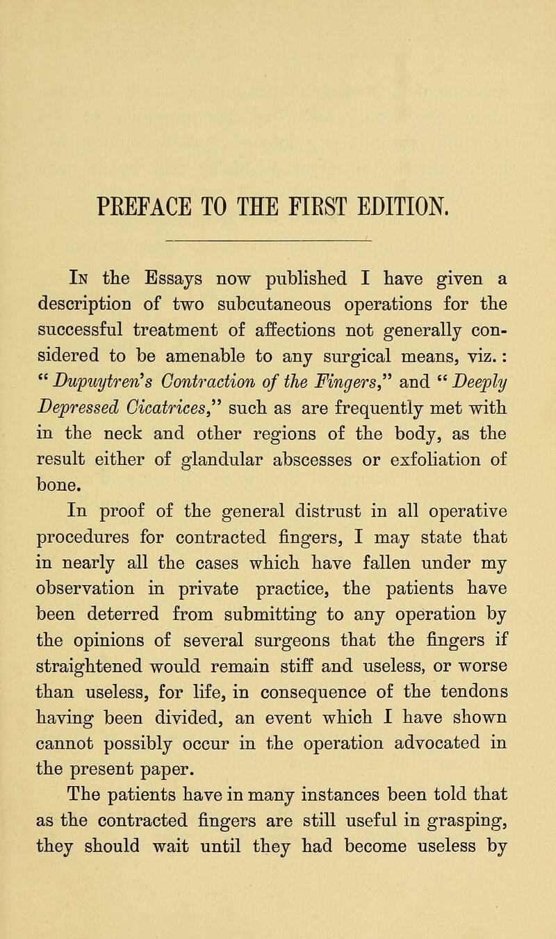 PREFACE TO THE FIBST EDITION. In the Essays now published I have given a description of two subcutaneous operations for the successful treatment of affections not generally con- sidered to be amenable to any surgical means, viz.:  Dupuytren's Contraction of the Fingers  and  Deeply Depressed Cicatrices,'' such as are frequently met with in the neck and other regions of the body, as the result either of glandular abscesses or exfoliation of bone. In proof of the general distrust in all operative procedures for contracted fingers, I may state that in nearly all the cases which have fallen under my observation in private practice, the patients have been deterred from submitting to any operation by the opinions of several surgeons that the fingers if straightened would remain stiff and useless, or worse than useless, for life, in consequence of the tendons having been divided, an event which I have shown cannot possibly occur in the operation advocated in the present paper. The patients have in many instances been told that as the contracted fingers are still useful in grasping, they should wait until they had become useless by