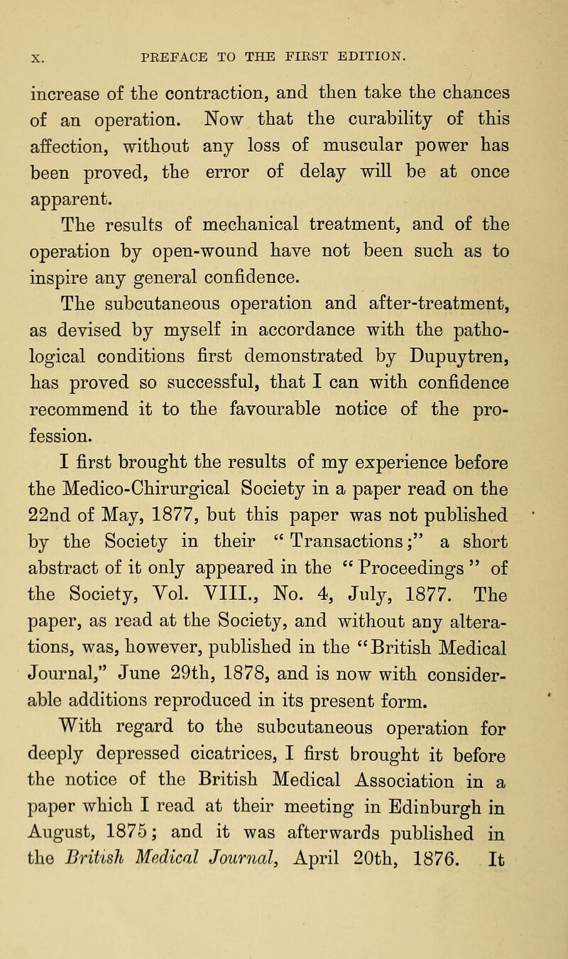 increase of the contraction, and then take the chances of an operation. Now that the curabiHty of this affection, without any loss of muscular power has been proved, the error of delay will be at once apparent. The results of mechanical treatment, and of the operation by open-wound have not been such as to inspire any general confidence. The subcutaneous operation and after-treatment, as devised by myself in accordance with the patho- logical conditions first demonstrated by Dupuytren, has proved so successful, that I can with confidence recommend it to the favourable notice of the pro- fession. I first brought the results of my experience before the Medico-Ohirurgical Society in a paper read on the 22nd of May, 1877, but this paper was not published by the Society in their  Transactions; a short abstract of it only appeared in the  Proceedings  of the Society, Yol. VIII., No. 4, Julj, 1877. The paper, as read at the Society, and without any altera- tions, was, however, published in the British Medical Journal, June 29th, 1878, and is now with consider- able additions reproduced in its present form. With regard to the subcutaneous operation for deeply depressed cicatrices, I first brought it before the notice of the British Medical Association in a paper which I read at their meeting in Edinburgh in August, 1875; and it was afterwards published in the British Medical Journal, April 20th, 1876. It