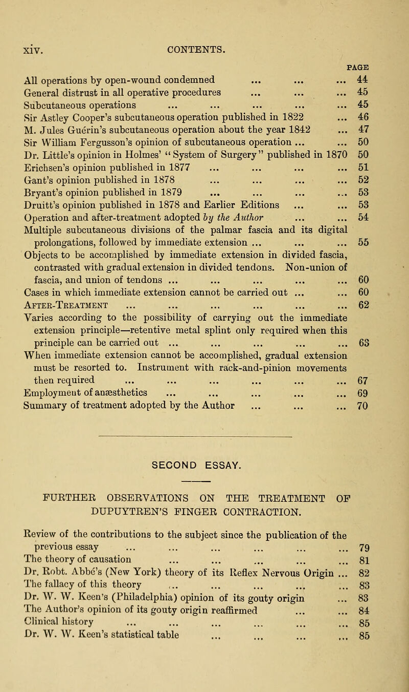 PAGE All operations by open-wound condemned ... ... ... 44 General distrust in all operative procedures ... ... ... 45 Subcutaneous operations ... ... ... ... ... 45 Sir Astley Cooper's subcutaneous operation published in 1822 ... 46 M. Jules Guerin's subcutaneous operation about the year 1842 ... 47 Sir William Fergusson's opinion of subcutaneous operation ... ... 60 Dr. Little's opinion in Holmes'  System of Surgery published in 1870 60 Erichsen's opinion published in 1877 ... ... ... ... 51 Gant's opinion published in 1878 ... ... ... ... 52 Bryant's opinion published in 1879 ... ... ... ... 53 Druitb's opinion published in 1878 and Earlier Editions ... ... 53 Operation and after-treatment adopted hy the Author ... ... 54 Multiple subcutaneous divisions of the palmar fascia and its digital prolongations, followed by immediate extension ... ... ... 55 Objects to be accomplished by immediate extension in divided fascia, contrasted with gradual extension in divided tendons. Non-union of fascia, and union of tendons ... ... ... ... ... 60 Cases iu which immediate extension cannot be carried out ... ... 60 After-Treatment ... ... ... ... ... ... 62 Varies according to the possibility of carrying out the immediate extension principle—retentive metal splint only required when this principle can be carried out ... ... ... ... ... 63 When immediate extension cannot be accomplished, gradual extension must be resorted to. Instrument with rack-and-pinion movements then required ... ... ... ... ... ... 67 Employmeut of anaesthetics ... ... ... ... ... 69 Summary of treatment adopted by the Author ... ... ... 70 SECOND ESSAY. FURTHER OBSERVATIONS ON THE TREATMENT OP DUPUYTREN'S FINGER CONTRACTION, Review of the contributions to the subject since the publication of the previous essay ... ... ... ... ... ... 79 The theory of causation ... ... ,,. ... ... §1 Dr. Robt. Abbe's (New York) theory of its Reflex Nervous Origin ... 82 The fallacy of this theory ,.. ... ... ... ... 83 Dr. W. W. Keen's (Philadelphia) opinion of its gouty origin ... 83 The Author's opinion of its gouty origin reaffirmed ... ... 84 Clinical history ... ... ... ... .., ... 85 Dr. W. W. Keen's statistical table ... ... ... ... 85
