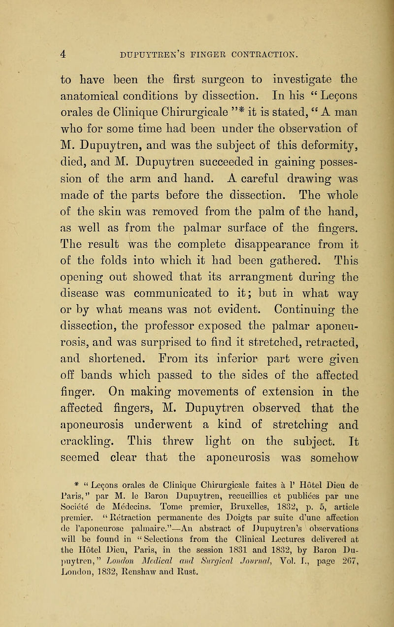 to have been the first surgeon to investigate the anatomical conditions by dissection. In his  Lecons orales de Olinique Ohirurgicale * it is stated,  A man who for some time had been under the observation of M. Dupuytren, and was the subject of this deformity, died, and M. Dupuytren succeeded in gaining posses- sion of the arm and hand. A careful drawing was made of the parts before the dissection. The whole of the skin was removed from the palm of the hand, as well as from the palmar surface of the fingers. The result was the complete disappearance from it of the folds into which it had been gathered. This opening out showed that its arrangment during the disease was communicated to it; but in what way or by what means was not evident. Continuing the dissection, the professor exposed the palmar aponeu- rosis, and was surprised to find it stretched, retracted, and shortened. From its inferior part were given off bands which passed to the sides of the affected finger. On making movements of extension in the affected fingers, M. Dupuytren observed that the aponeurosis underwent a kind of stretching and crackling. This threw light on the subject. It seemed clear that the aponeurosis was somehow *  Lemons orales de CJiaique Chirurgicale faites Ji 1' Hotel Dieu de Paris, par M. le Baron Dupuytren, recueillies et publiees par ime Socicte de Medccins. Tomfi premier, Bruxelles, 1832, p. 6, article premier. Retraction permanente des Doi,j?ts par suite d'uue affection de I'aponeurose palmairc.—An abstract of J)upuytrcn's observations will be found in  Selections from the Clinical Lectures delivered at the Hotel Dieu, Paris, in the session 1831 and 1832, by Baron Du- ])uytrcn, LowJon Medical and Surgical Journal, Vol. J., page 267, London, 1832, Renshaw and Rust.