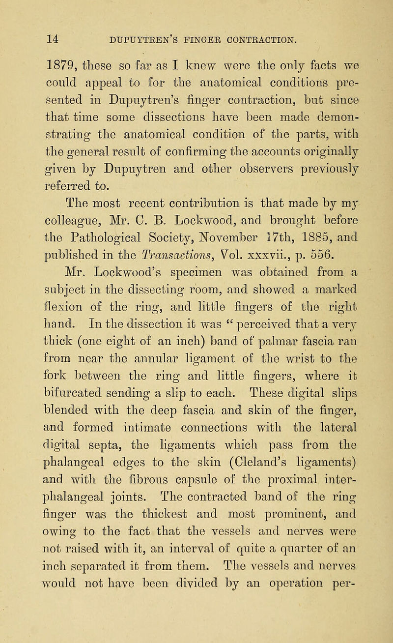 1879, these so far as I knew were the only facts we could appeal to for the anatomical conditions pre- sented in D.upuytren's finger contraction, but since that time some dissections have been made demon- strating the anatomical condition of the parts, with the general result of confirming the accounts originally given by Dupuytren and other observers previously referred to. The most recent contribution is that made by my colleague, Mr. C. B. Lockwood, and brought before the Pathological Society, November 17th, 18(S5, and published in the Transactions, Vol. xxxvii., p. 556. Mr. Lockwood's specimen was obtained from a subject in the dissecting room, and showed a marked flexion of the ring, and little fingers of the right hand. In the dissection it was  perceived that a very thick (one eight of an inch) band of palmar fascia ran from near the annular ligament of the wrist to the fork between the ring and little fingers, where it bifurcated sending a slip to each. These digital slips blended with the deep fascia and skin of the finger, and formed intimate connections with the lateral digital septa, the ligaments which pass from the phalangeal edges to the skin (Cleland's ligaments) and with the fibrous capsule of the proximal inter- phalangeal joints. The contracted band of the ring finger was the thickest and most prominent, and owing to the fact that the vessels and nerves were not raised with it, an interval of quite a quarter of an inch separated it from them. The vessels and nerves would not have been divided by an operation per-