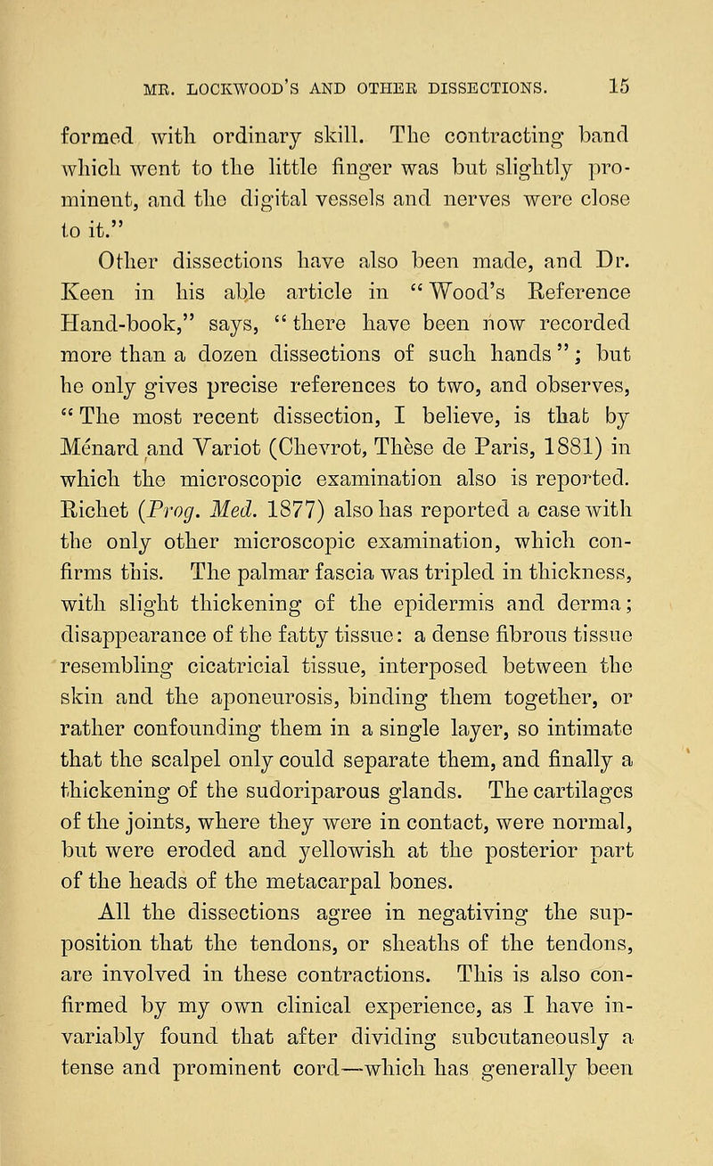 formed with ordinary skill. The contracting band which went to the little finger was but slightly pro- minent, and the digital vessels and nerves were close to it. Other dissections have also been made, and Dr. Keen in his able article in  Wood's Reference Hand-book, says,  there have been now recorded more than a dozen dissections of such hands ; but he only gives precise references to two, and observes,  The most recent dissection, I believe, is that by Menard and Yariot (Chevrot, These de Paris, 1881) in which the microscopic examination also is reported. Richet {Prog. Med. 1877) also has reported a case with the only other microscopic examination, which con- firms this. The palmar fascia was tripled in thickness, with slight thickening of the epidermis and derma; disappearance of the fatty tissue: a dense fibrous tissue resembling cicatricial tissue, interposed between the skin and the aponeurosis, binding them together, or rather confounding them in a single layer, so intimate that the scalpel only could separate them, and finally a thickening of the sudoriparous glands. The cartilages of the joints, where they were in contact, were normal, but were eroded and yellowish at the posterior part of the heads of the metacarpal bones. All the dissections agree in negativing the sup- position that the tendons, or sheaths of the tendons, are involved in these contractions. This is also con- firmed by my own clinical experience, as I have in- variably found that after dividing subcutaneously a tense and prominent cord—-which has generally been