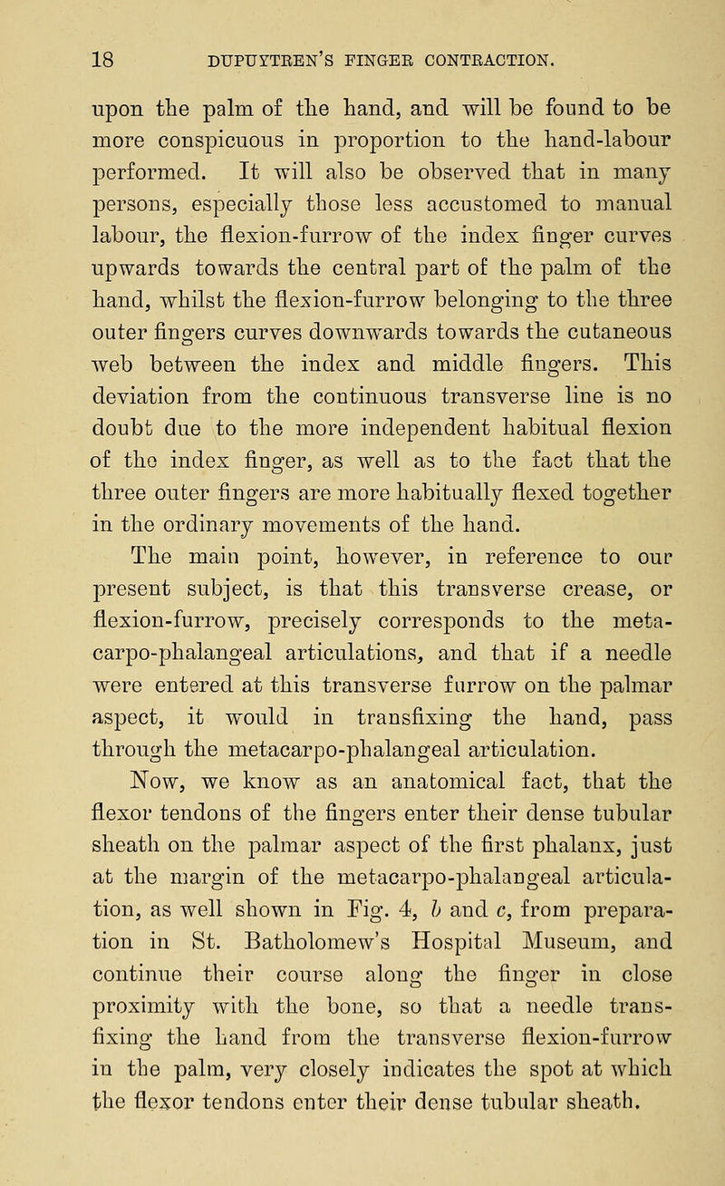 upon the palm of the hand, and will be found to be more conspicuous in proportion to the hand-labour performed. It will also be observed that in many persons, especially those less accustomed to manual labour, the flexion-furrow of the index finger curves upwards towards the central part of the palm of the hand, whilst the flexion-furrow belonging to the three outer fino^ers curves downwards towards the cutaneous web between the index and middle fingers. This deviation from the continuous transverse line is no doubt due to the more independent habitual flexion of the index finger, as well as to the fact that the three outer fingers are more habitually flexed together in the ordinary movements of the hand. The main point, however, in reference to our present subject, is that this transverse crease, or flexion-furrow, precisely corresponds to the meta- carpo-phalangeal articulations, and that if a needle were entered at this transverse furrow on the palmar aspect, it would in transfixing the hand, pass through the metacarpo-phalangeal articulation. Now, we know as an anatomical fact, that the flexor tendons of the fingers enter their dense tubular sheath on the palmar aspect of the first phalanx, just at the margin of the metacarpo-phalangeal articula- tion, as well shown in Fig. 4, /; and c, from prepara- tion in St. Batholomew's Hospital Museum, and continue their course alonoj- the fino-er in close proximity with the bone, so that a needle trans- fixing the hand from the transverse flexion-furrow in the palm, very closely indicates the spot at which the flexor tendons enter their dense tubular sheath.