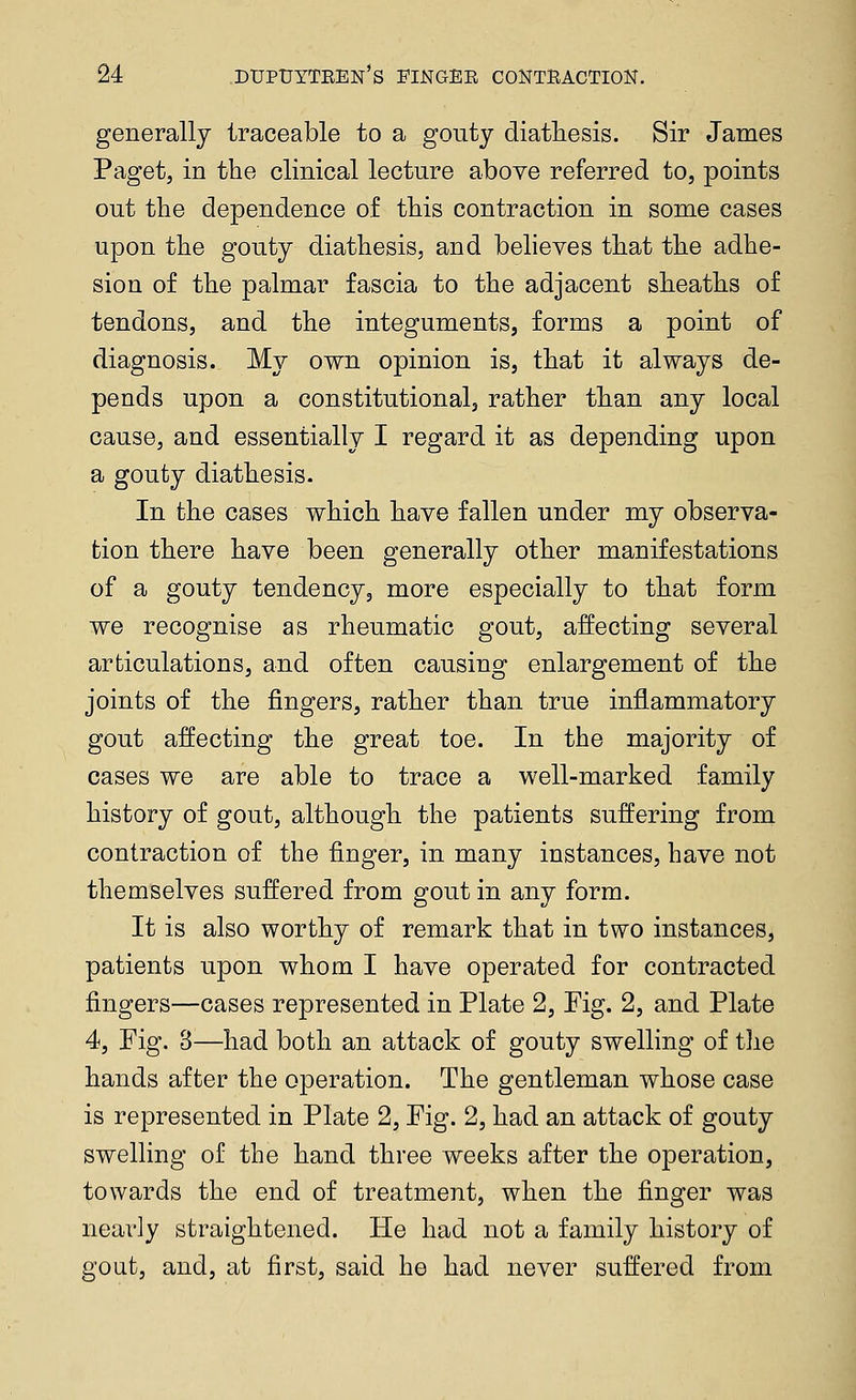 generally traceable to a gouty diathesis. Sir James Paget, in the clinical lecture above referred to, points out the dependence of this contraction in some cases upon the gouty diathesis, and believes that the adhe- sion of the palmar fascia to the adjacent sheaths of tendons, and the integuments, forms a point of diagnosis. My own opinion is, that it always de- pends upon a constitutional, rather than any local cause, and essentially I regard it as depending upon a gouty diathesis. In the cases which have fallen under my observa- tion there have been generally other manifestations of a gouty tendency, more especially to that form we recognise as rheumatic gout, affecting several articulations, and often causing enlargement of the joints of the fingers, rather than true inflammatory gout affecting the great toe. In the majority of cases we are able to trace a well-marked family history of gout, although the patients suffering from contraction of the finger, in many instances, have not themselves suffered from gout in any form. It is also worthy of remark that in two instances, patients upon whom I have operated for contracted fingers—cases represented in Plate 2, Fig. 2, and Plate 4, Fig. 3—had both an attack of gouty swelling of tlie hands after the operation. The gentleman whose case is represented in Plate 2, Fig. 2, had an attack of gouty swelling of the hand three weeks after the operation, towards the end of treatment, when the finger was nearly straightened. He had not a family history of gout, and, at first, said he had never suffered from