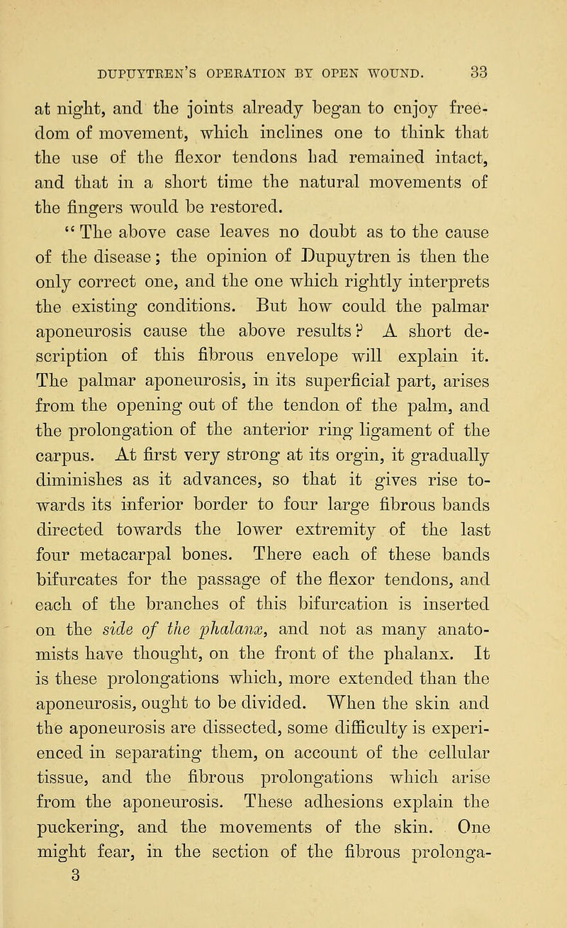at niglit, and the joints already began to enjoy free- dom of movement, wliicli inclines one to think that the use of the flexor tendons had remained intact, and that in a short time the natural movements of the fingers would be restored.  The above case leaves no doubt as to the cause of the disease; the opinion of Dupuytren is then the only correct one, and the one which rightly interprets the existing conditions. But how could the palmar aponeurosis cause the above results P A short de- scription of this fibrous envelope will explain it. The palmar aponeurosis, in its superficial part, arises from the opening out of the tendon of the palm, and the prolongation of the anterior ring ligament of the carpus. At first very strong at its orgin, it gradually diminishes as it advances, so that it gives rise to- wards its inferior border to four large fibrous bands directed towards the lower extremity of the last four metacarpal bones. There each of these bands bifurcates for the passage of the flexor tendons, and each of the branches of this bifurcation is inserted on the side of the phalanx, and not as many anato- mists have thought, on the front of the phalanx. It is these prolongations which, more extended than the aponeurosis, ought to be divided. When the skin and the aponeurosis are dissected, some diflBculty is experi- enced in separating them, on account of the cellular tissue, and the fibrous prolongations which arise from the aponeurosis. These adhesions explain the puckering, and the movements of the skin. One might fear, in the section of the fibrous prolonga- 3