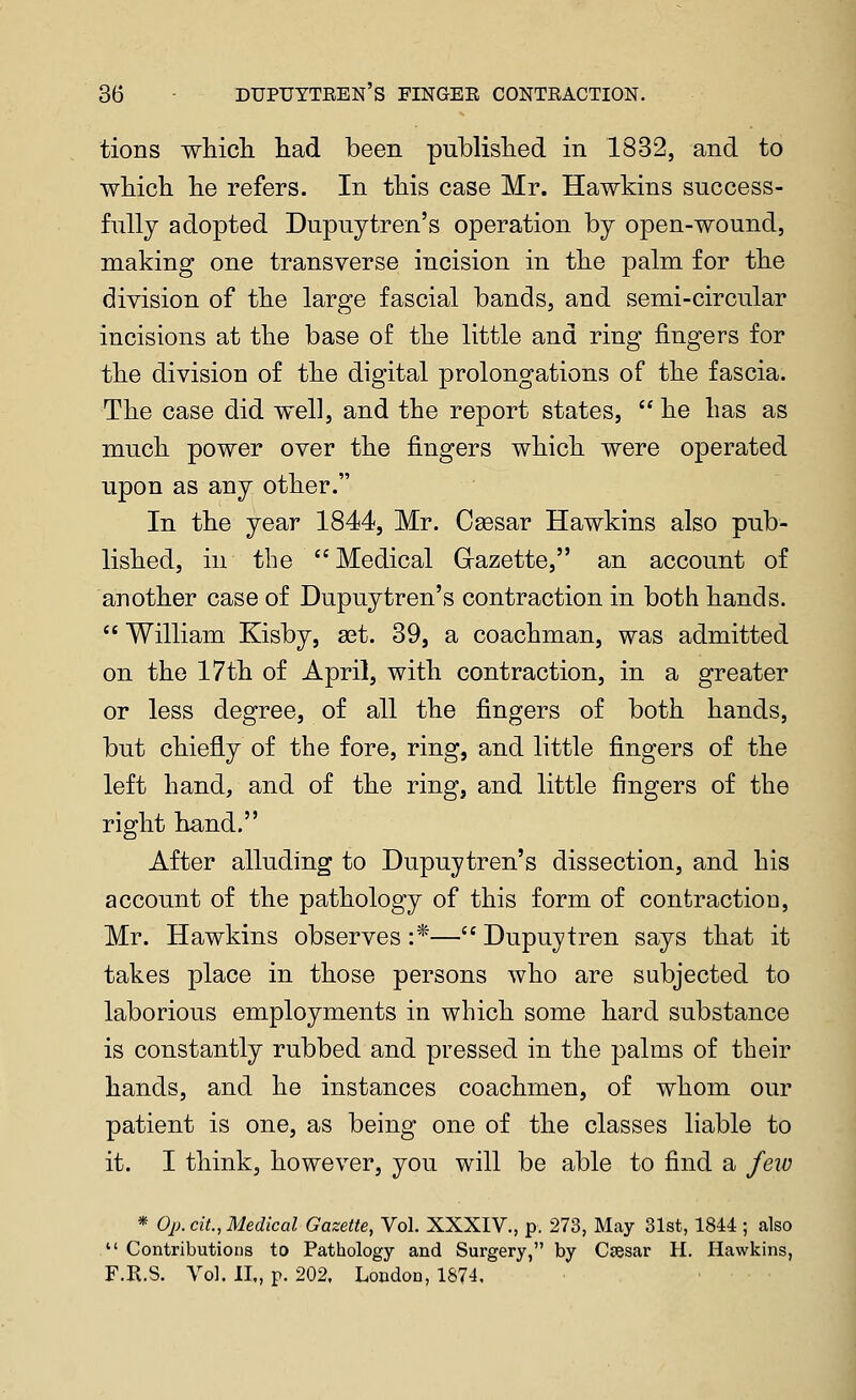 tions wliicli had been published in 1832, and to which he refers. In this case Mr. Hawkins success- fully adopted Dupuytren's operation by open-wound, making one transverse incision in the palm for the division of the large fascial bands, and semi-circular incisions at the base of the little and ring fingers for the division of the digital prolongations of the fascia. The case did well, and the report states,  he has as much power over the fingers which were operated upon as any other. In the year 1844, Mr. Caesar Hawkins also pub- lished, in the Medical Grazette, an account of another case of Dupuytren's contraction in both hands.  William Kisby, a^t. 39, a coachman, was admitted on the 17th of April, with contraction, in a greater or less degree, of all the fingers of both hands, but chiefly of the fore, ring, and little fingers of the left hand, and of the ring, and little fingers of the right hand. After alluding to Dupuytren's dissection, and his account of the pathology of this form of contractioD, Mr. Hawkins observes :*— Dupuytren says that it takes place in those persons who are subjected to laborious employments in which some hard substance is constantly rubbed and pressed in the palms of their hands, and he instances coachmen, of whom our patient is one, as being one of the classes liable to it. I think, however, you will be able to find a few * Op. cit., Medical Gazette, Vol. XXXIV., p. 273, May 31st, 1844 ; also  Contributions to Pathology and Surgery, by Csesar H. Hawkins, F.R.S. Vol. II., p. 202. London, 1874.