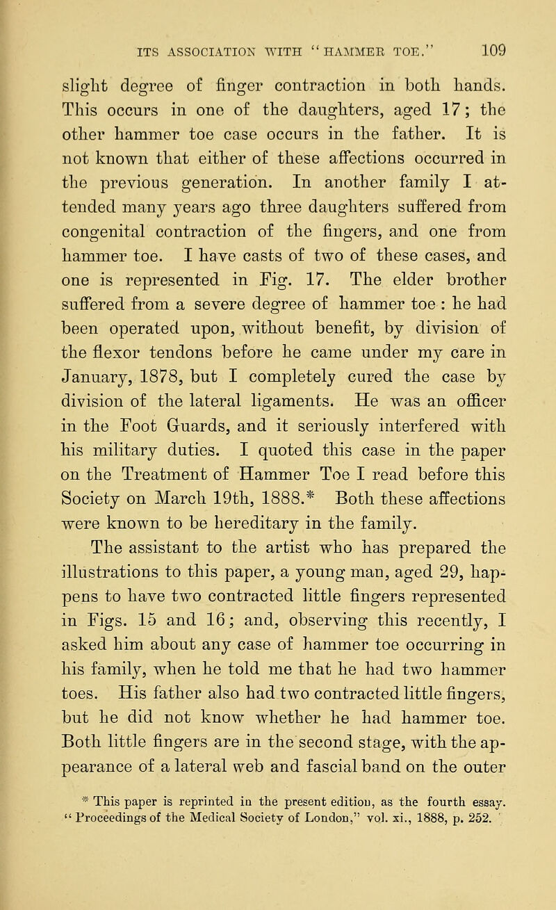 slight degree of finger contraction in both hands. This occurs in one of the daughters, aged 17; the other hammer toe case occurs in the father. It is not known that either of these affections occurred in the previous generation. In another family I at- tended many years ago three daughters suffered from congenital contraction of the fingers, and one from hammer toe. I have casts of two of these cases, and one is represented in Fig. 17. The elder brother suffered from a severe degree of hammer toe : he had been operated upon, without benefit, by division of the flexor tendons before he came under my care in January, 1878, but I completely cured the case by division of the lateral ligaments. He was an oflS.cer in the Foot Guards, and it seriously interfered with his military duties. I quoted this case in the paper on the Treatment of Hammer Toe I read before this Society on March 19th, 1888.* Both these affections were known to be hereditary in the family. The assistant to the artist who has prepared the illustrations to this paper, a young man, aged 29, hap- pens to have two contracted little fingers represented in Figs. 15 and 16; and, observing this recently, I asked him about any case of hammer toe occurring in his family, when he told me that he had two hammer toes. His father also had two contracted little fingers, but he did not know whether he had hammer toe. Both little fingers are in the second stage, with the ap- pearance of a lateral web and fascial band on the outer * This paper is reprinted in the present edition, as the fourth essay.  Proceedings of the Medical Society of London, vol. si., 1888, p. 252.